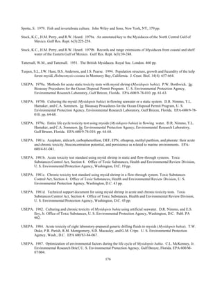 176
Spotte, S. 1979. Fish and invertebrate culture. John Wiley and Sons, New York, NY, 179 pp.
Stuck, K.C., H.M. Perry, and R.W. Heard. 1979a. An annotated key to the Mysidacea of the North Central Gulf of
Mexico. Gulf Res. Rept. 6(3):225-238.
Stuck, K.C., H.M. Perry, and R.W. Heard. 1979b. Records and range extensions of Mysidacea from coastal and shelf
water of the Eastern Gulf of Mexico. Gulf Res. Rept. 6(3):39-248.
Tattersall, W.M., and Tattersall. 1951. The British Mysidacea. Royal Soc. London. 460 pp.
Turpen, S.L, J.W. Hunt, B.S. Anderson, and J.S. Pearse. 1994. Population structure, growth and fecundity of the kelp
forest mysid, Holmesmysis costata in Monterey Bay, California. J. Crust. Biol. 14(4): 657-664.
USEPA. 1978a. Methods for acute static toxicity tests with mysid shrimp (Mysidopsis bahia). P.W. Borthwick. In:
Bioassay Procedures for the Ocean Disposal Permit Program. U. S. Environmental Protection Agency,
Environmental Research Laboratory, Gulf Breeze, Florida. EPA-600/9-78-010. pp. 61-63.
USEPA. 1978b. Culturing the mysid (Mysidopsis bahia) in flowing seawater or a static system. D.R. Nimmo, T.L.
Hamaker, and C.A. Sommers. In: Bioassay Procedures for the Ocean Disposal Permit Program, U. S.
Environmental Protection Agency, Environmental Research Laboratory, Gulf Breeze, Florida. EPA-600/9-78-
010. pp. 64-68.
USEPA. 1978c. Entire life cycle toxicity test using mysids (Mysidopsis bahia) in flowing water. D.R. Nimmo, T.L.
Hamaker, and C.A. Sommers. In: Environmental Protection Agency, Environmental Research Laboratory,
Gulf Breeze, Florida. EPA-600/9-78-010. pp. 64-68.
USEPA. 1981a. Acephate, aldicarb, carbophenothion, DEF, EPN, ethoprop, methyl parthion, and phorate: their acute
and chronic toxicity, bioconcentration potential, and persistence as related to marine environments. EPA-
600/4-81-041.
USEPA. 1981b. Acute toxicity test standard using mysid shrimp in static and flow-through systems. Toxic
Substances Control Act, Section 4. Office of Toxic Substances, Health and Environmental Review Division,
U. S. Environmental Protection Agency, Washington, D.C. 19 pp.
USEPA. 1981c. Chronic toxicity test standard using mysid shrimp in a flow-through system. Toxic Substances
Control Act, Section 4. Office of Toxic Substances, Health and Environmental Review Division, U. S.
Environmental Protection Agency, Washington, D.C. 43 pp.
USEPA. 1981d. Technical support document for using mysid shrimp in acute and chronic toxicity tests. Toxic
Substances Control Act, Section 4. Office of Toxic Substances, Health and Environmental Review Division,
U. S. Environmental Protection Agency, Washington, D.C. 43 pp.
USEPA. 1982. Culturing and chronic toxicity of Mysidopsis bahia using artificial seawater. D.R. Nimmo, and E.S.
Iley, Jr. Office of Toxic Substances, U. S. Environmental Protection Agency, Washington, D.C. Publ. PA
902.
USEPA. 1984. Acute toxicity of eight laboratory-prepared generic drilling fluids to mysids (Mysidopsis bahia). T.W.
Duke, P.R. Parish, R.M. Montgomery, S.D. Macauley, and G.M. Cripe. U. S. Environmental Protection
Agency, Wash., D.C. EPA 600/S3-84-067.
USEPA. 1987. Optimization of environmental factors during the life cycle of Mysidopsis bahia. C.L. McKenney, Jr.
Environmental Research Brief, U. S. Environmental Protection Agency, Gulf Breeze, Florida. EPA 600/M-
87/004.
 