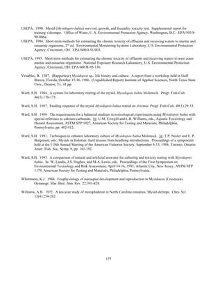 177
USEPA. 1990. Mysid (Mysidopsis bahia) survival, growth, and fecundity toxicity test. Supplemental report for
training videotape. Office of Water, U. S. Environmental Protection Agency, Washington, D.C. EPA/505/8-
90-006a.
USEPA. 1994. Short-term methods for estimating the chronic toxicity of effluents and receiving waters to marine and
estuarine organisms, 2nd
ed. Environmental Monitoring Systems Laboratory, U.S. Environmental Protection
Agency, Cincinnati, OH. EPA/600/4-91/003.
USEPA, 1995. Short-term methods for estimating the chronic toxicity of effluents and receiving waters to west coast
marine and estuarine organisms. National Exposure Research Laboratory, U.S. Environmental Protection
Agency, Cincinnati, OH. EPA/600/R-95-136.
Venables, B. 1987. (Rapporteur) Mysidopsis sp.: life history and culture. A report from a workshop held in Gulf
Breeze, Florida, October 15-16, 1986. (Unpublished Report) Institute of Applied Sciences, North Texas State
Univ., Denton, Tx. 41 pp.
Ward, S.H. 1984. A system for laboratory rearing of the mysid, Mysidopsis bahia Molenock. Progr. Fish-Cult.
46(3):170-175.
Ward, S.H. 1987. Feeding response of the mysid Mysidopsis bahia reared on Artemia. Progr. Fish-Cult. 49(1):29-33.
Ward, S.H. 1989. The requirements for a balanced medium in toxicological experiments using Mysidopsis bahia with
special reference to calcium carbonate. In: U.M. Cowgill and L.R. Williams, eds., Aquatic Toxicology and
Hazard Assessment, ASTM STP 1027, American Society for Testing and Materials, Philadelphia,
Pennsylvania. pp. 402-412.
Ward, S.H. 1991. Techniques to enhance laboratory culture of Mysidopsis bahia Molenock. In: T.P. Nesler and E. P.
Bergersen, eds., Mysids in fisheries: hard lessons from headlong introductions. Proceedings of a symposium
held at the 118th Annual Meeting of the American Fisheries Society, September 9-15, 1988, Toronto, Ontario.
Amer. Fish. Soc. Symp. 9, pp. 181-192.
Ward, S.H. 1993. A comparison of natural and artificial seawater for culturing and toxicity testing with Mysidopsis
bahia. In: W. Landis, J.S. Hughes, and M.A. Lewis, eds. Proceedings of the First Symposium on
Environmental Toxicology and Risk Assessment, April 14-16, 1991, Atlantic City, New Jersey. ASTM STP
1179, American Society for Testing and Materials, Philadelphia, Pennsylvania.
Whittmann, K.J. 1984. Ecophysiology of marsupial development and reproduction in Mysidacea (Crustacea).
Oceanogr. Mar. Biol. Ann. Rev. 22:393-428.
Williams, A.B. 1972. A ten-year study of meroplankton in North Carolina estuaries: Mysid shrimps. Ches. Sci.
13(4):254-262.
 
