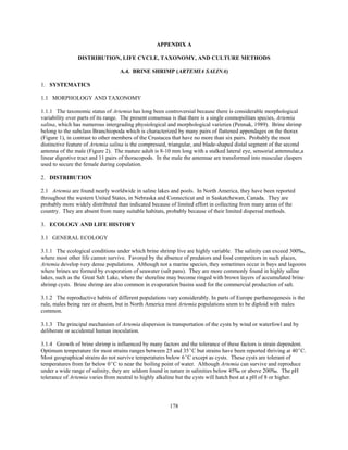 178
APPENDIX A
DISTRIBUTION, LIFE CYCLE, TAXONOMY, AND CULTURE METHODS
A.4. BRINE SHRIMP (ARTEMIA SALINA)
1. SYSTEMATICS
1.1 MORPHOLOGY AND TAXONOMY
1.1.1 The taxonomic status of Artemia has long been controversial because there is considerable morphological
variability over parts of its range. The present consensus is that there is a single cosmopolitan species, Artemia
salina, which has numerous intergrading physiological and morphological varieties (Pennak, 1989). Brine shrimp
belong to the subclass Branchiopoda which is characterized by many pairs of flattened appendages on the thorax
(Figure 1), in contrast to other members of the Crustacea that have no more than six pairs. Probably the most
distinctive feature of Artemia salina is the compressed, triangular, and blade-shaped distal segment of the second
antenna of the male (Figure 2). The mature adult is 8-10 mm long with a stalked lateral eye, sensorial antennulae,a
linear digestive tract and 11 pairs of thoracopods. In the male the antennae are transformed into muscular claspers
used to secure the female during copulation.
2. DISTRIBUTION
2.1 Artemia are found nearly worldwide in saline lakes and pools. In North America, they have been reported
throughout the western United States, in Nebraska and Connecticut and in Saskatchewan, Canada. They are
probably more widely distributed than indicated because of limited effort in collecting from many areas of the
country. They are absent from many suitable habitats, probably because of their limited dispersal methods.
3. ECOLOGY AND LIFE HISTORY
3.1 GENERAL ECOLOGY
3.1.1 The ecological conditions under which brine shrimp live are highly variable. The salinity can exceed 300‰,
where most other life cannot survive. Favored by the absence of predators and food competitors in such places,
Artemia develop very dense populations. Although not a marine species, they sometimes occur in bays and lagoons
where brines are formed by evaporation of seawater (salt pans). They are more commonly found in highly saline
lakes, such as the Great Salt Lake, where the shoreline may become ringed with brown layers of accumulated brine
shrimp cysts. Brine shrimp are also common in evaporation basins used for the commercial production of salt.
3.1.2 The reproductive habits of different populations vary considerably. In parts of Europe parthenogenesis is the
rule, males being rare or absent, but in North America most Artemia populations seem to be diploid with males
common.
3.1.3 The principal mechanism of Artemia dispersion is transportation of the cysts by wind or waterfowl and by
deliberate or accidental human inoculation.
3.1.4 Growth of brine shrimp is influenced by many factors and the tolerance of these factors is strain dependent.
Optimum temperature for most strains ranges between 25 and 35EC but strains have been reported thriving at 40EC.
Most geographical strains do not survive temperatures below 6EC except as cysts. These cysts are tolerant of
temperatures from far below 0EC to near the boiling point of water. Although Artemia can survive and reproduce
under a wide range of salinity, they are seldom found in nature in salinities below 45‰ or above 200‰. The pH
tolerance of Artemia varies from neutral to highly alkaline but the cysts will hatch best at a pH of 8 or higher.
 