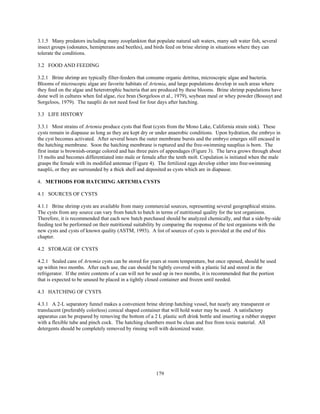 179
3.1.5 Many predators including many zooplankton that populate natural salt waters, many salt water fish, several
insect groups (odonates, hemipterans and beetles), and birds feed on brine shrimp in situations where they can
tolerate the conditions.
3.2 FOOD AND FEEDING
3.2.1 Brine shrimp are typically filter-feeders that consume organic detritus, microscopic algae and bacteria.
Blooms of microscopic algae are favorite habitats of Artemia, and large populations develop in such areas where
they feed on the algae and heterotrophic bacteria that are produced by these blooms. Brine shrimp populations have
done well in cultures when fed algae, rice bran (Sorgeloos et al., 1979), soybean meal or whey powder (Bossuyt and
Sorgeloos, 1979). The nauplii do not need food for four days after hatching.
3.3 LIFE HISTORY
3.3.1 Most strains of Artemia produce cysts that float (cysts from the Mono Lake, California strain sink). These
cysts remain in diapause as long as they are kept dry or under anaerobic conditions. Upon hydration, the embryo in
the cyst becomes activated. After several hours the outer membrane bursts and the embryo emerges still encased in
the hatching membrane. Soon the hatching membrane is ruptured and the free-swimming nauplius is born. The
first instar is brownish-orange colored and has three pairs of appendages (Figure 3). The larva grows through about
15 molts and becomes differentiated into male or female after the tenth molt. Copulation is initiated when the male
grasps the female with its modified antennae (Figure 4). The fertilized eggs develop either into free-swimming
nauplii, or they are surrounded by a thick shell and deposited as cysts which are in diapause.
4. METHODS FOR HATCHING ARTEMIA CYSTS
4.1 SOURCES OF CYSTS
4.1.1 Brine shrimp cysts are available from many commercial sources, representing several geographical strains.
The cysts from any source can vary from batch to batch in terms of nutritional quality for the test organisms.
Therefore, it is recommended that each new batch purchased should be analyzed chemically, and that a side-by-side
feeding test be performed on their nutritional suitability by comparing the response of the test organisms with the
new cysts and cysts of known quality (ASTM, 1993). A list of sources of cysts is provided at the end of this
chapter.
4.2 STORAGE OF CYSTS
4.2.1 Sealed cans of Artemia cysts can be stored for years at room temperature, but once opened, should be used
up within two months. After each use, the can should be tightly covered with a plastic lid and stored in the
refrigerator. If the entire contents of a can will not be used up in two months, it is recommended that the portion
that is expected to be unused be placed in a tightly closed container and frozen until needed.
4.3 HATCHING OF CYSTS
4.3.1 A 2-L separatory funnel makes a convenient brine shrimp hatching vessel, but nearly any transparent or
translucent (preferably colorless) conical shaped container that will hold water may be used. A satisfactory
apparatus can be prepared by removing the bottom of a 2 L plastic soft drink bottle and inserting a rubber stopper
with a flexible tube and pinch cock. The hatching chambers must be clean and free from toxic material. All
detergents should be completely removed by rinsing well with deionized water.
 