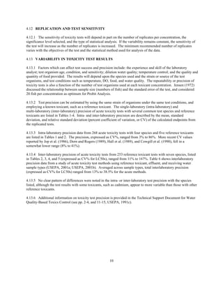 10
4.12 REPLICATION AND TEST SENSITIVITY
4.12.1 The sensitivity of toxicity tests will depend in part on the number of replicates per concentration, the
significance level selected, and the type of statistical analysis. If the variability remains constant, the sensitivity of
the test will increase as the number of replicates is increased. The minimum recommended number of replicates
varies with the objectives of the test and the statistical method used for analysis of the data.
4.13 VARIABILITY IN TOXICITY TEST RESULTS
4.13.1 Factors which can affect test success and precision include: the experience and skill of the laboratory
analyst; test organism age, condition, and sensitivity; dilution water quality; temperature control; and the quality and
quantity of food provided. The results will depend upon the species used and the strain or source of the test
organisms, and test conditions such as temperature, DO, food, and water quality. The repeatability or precision of
toxicity tests is also a function of the number of test organisms used at each toxicant concentration. Jensen (1972)
discussed the relationship between sample size (numbers of fish) and the standard error of the test, and considered
20 fish per concentration as optimum for Probit Analysis.
4.13.2 Test precision can be estimated by using the same strain of organisms under the same test conditions, and
employing a known toxicant, such as a reference toxicant. The single-laboratory (intra-laboratory) and
multi-laboratory (inter-laboratory) precision of acute toxicity tests with several common test species and reference
toxicants are listed in Tables 1-4. Intra- and inter-laboratory precision are described by the mean, standard
deviation, and relative standard deviation (percent coefficient of variation, or CV) of the calculated endpoints from
the replicated tests.
4.13.3 Intra-laboratory precision data from 268 acute toxicity tests with four species and five reference toxicants
are listed in Tables 1 and 2. The precision, expressed as CV%, ranged from 3% to 86%. More recent CV values
reported by Jop et al. (1986), Dorn and Rogers (1989), Hall et al. (1989), and Cowgill et al. (1990), fell in a
somewhat lower range (8% to 41%).
4.13.4 Inter-laboratory precision of acute toxicity tests from 253 reference toxicant tests with seven species, listed
in Tables 2, 3, 4, and 5 (expressed as CV% for LC50s), ranged from 11% to 167%. Table 6 shows interlaboratory
precision data from a study of acute toxicity test methods using reference toxicant, effluent, and receiving water
sample types (USEPA, 2001a; USEPA, 2001b). Averaged across sample types, total interlaboratory precision
(expressed as CV% for LC50s) ranged from 13% to 38.5% for the acute methods.
4.13.5 No clear pattern of differences were noted in the intra- or inter-laboratory test precision with the species
listed, although the test results with some toxicants, such as cadmium, appear to more variable than those with other
reference toxicants.
4.13.6 Additional information on toxicity test precision is provided in the Technical Support Document for Water
Quality-Based Toxics Control (see pp. 2-4, and 11-15; USEPA, 1991c).
 