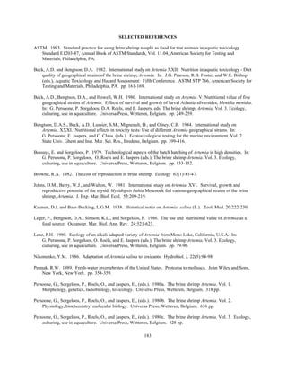 183
SELECTED REFERENCES
ASTM. 1993. Standard practice for using brine shrimp nauplii as food for test animals in aquatic toxicology.
Standard E1203-87, Annual Book of ASTM Standards, Vol. 11.04, American Society for Testing and
Materials, Philadelphia, PA.
Beck, A.D. and Bengtson, D.A. 1982. International study on Artemia XXII: Nutrition in aquatic toxicology - Diet
quality of geographical strains of the brine shrimp, Artemia. In: J.G. Pearson, R.B. Foster, and W.E. Bishop
(eds.), Aquatic Toxicology and Hazard Assessment: Fifth Conference. ASTM STP 766, American Society for
Testing and Materials, Philadelphia, PA. pp. 161-169.
Beck, A.D., Bengtson, D.A., and Howell, W.H. 1980. International study on Artemia. V. Nutritional value of five
geographical strains of Artemia: Effects of survival and growth of larval Atlantic silversides, Menidia menidia.
In: G. Persoone, P. Sorgeloos, D.A. Roels, and E. Jaspers, eds. The brine shrimp, Artemia. Vol. 3. Ecology,
culturing, use in aquaculture. Universa Press, Wetteren, Belgium. pp. 249-259.
Bengtson, D.A.S., Beck, A.D., Lussier, S.M., Migneault, D., and Olney, C.B. 1984. International study on
Artemia. XXXI. Nutritional effects in toxicity tests: Use of different Artemia geographical strains. In:
G. Persoone, E. Jaspers, and C. Claus, (eds.). Ecotoxicological testing for the marine environment, Vol. 2.
State Univ. Ghent and Inst. Mar. Sci. Res., Bredene, Belgium. pp. 399-416.
Bossuyt, E. and Sorgeloos, P. 1979. Technological aspects of the batch hatching of Artemia in high densities. In:
G. Persoone, P. Sorgeloos, O. Roels and E. Jaspers (eds.), The brine shrimp Artemia. Vol. 3. Ecology,
culturing, use in aquaculture. Universa Press, Wetteren, Belgium. pp. 133-152.
Browne, R.A. 1982. The cost of reproduction in brine shrimp. Ecology 63(1):43-47.
Johns, D.M., Berry, W.J., and Walton, W. 1981. International study on Artemia. XVI. Survival, growth and
reproductive potential of the mysid, Mysidopsis bahia Molenock fed various geographical strains of the brine
shrimp, Artemia. J. Exp. Mar. Biol. Ecol. 53:209-219.
Kuenen, D.J. and Baas-Becking, L.G.M. 1938. Historical notes on Artemia salina (L.). Zool. Med. 20:222-230.
Leger, P., Bengtson, D.A., Simson, K.L., and Sorgeloos, P. 1986. The use and nutritional value of Artemia as a
food source. Oceanogr. Mar. Biol. Ann. Rev. 24:521-623.
Lenz, P.H. 1980. Ecology of an alkali-adapted variety of Artemia from Mono Lake, California, U.S.A. In:
G. Persoone, P. Sorgeloos, O. Roels, and E. Jaspers (eds.), The brine shrimp Artemia. Vol. 3. Ecology,
culturing, use in aquaculture. Universa Press, Wetteren, Belgium. pp. 79-96.
Nikonenko, Y.M. 1986. Adaptation of Artemia salina to toxicants. Hydrobiol. J. 22(5):94-98.
Pennak, R.W. 1989. Fresh-water invertebrates of the United States. Protozoa to mollusca. John Wiley and Sons,
New York, New York. pp. 358-359.
Persoone, G., Sorgeloos, P., Roels, O., and Jaspers, E., (eds.). 1980a. The brine shrimp Artemia. Vol. 1.
Morphology, genetics, radiobiology, toxicology. Universa Press, Wetteren, Belgium. 318 pp.
Persoone, G., Sorgeloos, P., Roels, O., and Jaspers, E., (eds.). 1980b. The brine shrimp Artemia. Vol. 2.
Physiology, biochemistry, molecular biology. Universa Press, Wetteren, Belgium. 636 pp.
Persoone, G., Sorgeloos, P., Roels, O., and Jaspers, E., (eds.). 1980c. The brine shrimp Artemia. Vol. 3. Ecology,
culturing, use in aquaculture. Universa Press, Wetteren, Belgium. 428 pp.
 