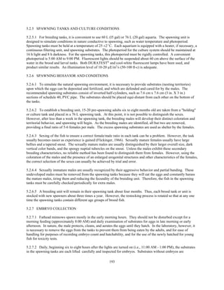 193
5.2.5 SPAWNING TANKS AND CULTURE CONDITIONS
5.2.5.1 For breeding tanks, it is convenient to use 60 L (l5 gal) or 76 L (20 gal) aquaria. The spawning unit is
designed to simulate conditions in nature conductive to spawning, such as water temperature and photoperiod.
Spawning tanks must be held at a temperature of 25 ±2EC. Each aquarium is equipped with a heater, if necessary, a
continuous filtering unit, and spawning substrates. The photoperiod for the culture system should be maintained at
16 h light and 8 h darkness. For the spawning tanks, this photoperiod must be rigidly controlled. A convenient
photoperiod is 5:00 AM to 9:00 PM. Fluorescent lights should be suspended about 60 cm above the surface of the
water in the brood and larval tanks. Both DURATEST®
and cool-white fluorescent lamps have been used, and
product similar results. An illumination level of 10-20 µE/m2
/s (50-100 ft-c) is adequate.
5.2.6 SPAWNING BEHAVIOR AND CONDITIONS
5.2.6.1 To simulate the natural spawning environment, it is necessary to provide substrates (nesting territories)
upon which the eggs can be deposited and fertilized, and which are defended and cared for by the males. The
recommended spawning substrates consist of inverted half-cylinders, such as 7.6 cm x 7.6 cm (3 in. X 3 in.)
sections of schedule 40, PVC pipe. The substrates should be placed equi-distant from each other on the bottom of
the tanks.
5.2.6.2 To establish a breeding unit, 15-20 pre-spawning adults six to eight months old are taken from a "holding"
or culture tank and placed in a 76 L spawning tank. At this point, it is not possible to distinguish the sexes.
However, after less than a week in the spawning tank, the breeding males will develop their distinct coloration and
territorial behavior, and spawning will begin. As the breeding males are identified, all but two are removed,
providing a final ratio of 5-6 females per male. The excess spawning substrates are used as shelter by the females.
5.2.6.3 Sexing of the fish to ensure a correct female/male ratio in each tank can be a problem. However, the task
usually becomes easier as experience is gained (Flickinger, 1966). Sexually mature females usually have large
bellies and a tapered snout. The sexually mature males are usually distinguished by their larger overall size, dark
vertical color bands, and the spongy nuptial tubercles on the snout. Unless the males exhibit these secondary
breeding characteristics, no reliable method has been found to distinguish them from females. However, using the
coloration of the males and the presence of an enlarged urogenital structures and other characteristics of the females,
the correct selection of the sexes can usually be achieved by trial and error.
5.2.6.4 Sexually immature males are usually recognized by their aggressive behavior and partial banding. These
undeveloped males must be removed from the spawning tanks because they will eat the eggs and constantly harass
the mature males, tiring them and reducing the fecundity of the breeding unit. Therefore, the fish in the spawning
tanks must be carefully checked periodically for extra males.
5.2.6.5 A breeding unit will remain in their spawning tank about four months. Thus, each brood tank or unit is
stocked with new spawners about three times a year. However, the restocking process is rotated so that at any one
time the spawning tanks contain different age groups of brood fish.
5.2.7 EMBRYO COLLECTION
5.2.7.1 Fathead minnows spawn mostly in the early morning hours. They should not be disturbed except for a
morning feeding (approximately 8:00 AM) and daily examination of substrates for eggs in late morning or early
afternoon. In nature, the male protects, cleans, and aerates the eggs until they hatch. In the laboratory, however, it
is necessary to remove the eggs from the tanks to prevent them from being eaten by the adults, and for ease of
handling for purposes of recording embryo count and hatchability, and for the use of the newly hatched for young
fish for toxicity tests.
5.2.7.2 Daily, beginning six to eight hours after the lights are turned on (i.e., 11:00 AM - 1:00 PM), the substrates
in the spawning tanks are each lifted carefully and inspected for embryos. Substrates without embryos are
 