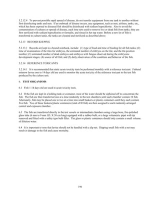 196
5.2.12.4 To prevent possible rapid spread of disease, do not transfer equipment from one tank to another without
first disinfecting tanks and nets. If an outbreak of disease occurs, any equipment, such as nets, airlines, tanks, etc.,
which has been exposed to diseased fish should be disinfected with sodium hypochlorite. Also to avoid the
contamination of cultures or spread of disease, each time nets used to remove live or dead fish from tanks, they are
first sterilized with sodium hypochlorite or formalin, and rinsed in hot tap water. Before a new lot of fish is
transferred to culture tanks, the tanks are cleaned and sterilized as described above.
5.2.13 RECORD KEEPING
5.2.13.1 Records are kept in a bound notebook, include: (1) type of food and time of feeding for all fish tanks; (2)
time of examination of the tiles for embryos, the estimated number of embryos on the tile, and the tile position
number; (3) estimated number of dead embryos and embryos with fungus observed during the embryonic
development stages; (4) source of all fish; and (5) daily observation of the condition and behavior of the fish.
5.2.14 REFERENCE TOXICANTS
5.2.14.1 It is recommended that static acute toxicity tests be performed monthly with a reference toxicant. Fathead
minnow larvae one to 14 days old are used to monitor the acute toxicity of the reference toxicant to the test fish
produced by the culture unit.
6. TEST ORGANISMS
6.1 Fish 1-14 days old are used in acute toxicity tests.
6.2 If the fish are kept in a holding tank or container, most of the water should be siphoned off to concentrate the
fish. The fish are then transferred one at a time randomly to the test chambers until each chamber contain 10 fish.
Alternately, fish may be placed one to two at a time into small beakers or plastic containers until they each contain
five fish. Two of these beakers/plastic containers (total of l0 fish) are then assigned to each randomly-arranged
control and exposure chamber.
6.3 The fish are transferred directly to the test vessels or intermediate chambers using a large-bore, fire-polished
glass tube (6 mm to 9 mm I.D. X 30 cm long) equipped with a rubber bulb, or a large volumetric pipet with tip
removed and fitted with a safety type bulb filler. The glass or plastic containers should only contain a small volume
of dilution water.
6.4 It is important to note that larvae should not be handled with a dip net. Dipping small fish with a net may
result in damage to the fish and cause mortality.
 