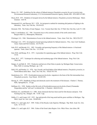 198
Denny, J.S. 1987. Guidelines for the culture of fathead minnows Pimephales promelas for use in toxicity tests.
Environmental Research Laboratory, U.S. Environmental Protection Agency, Duluth, MN. EPA 600/3-87-001.
Dixon, R.D. 1971. Predation of mosquito larvae by the fathead minnow, Pimephales promelas Rafinesque. Manit.
Entomol. 5:68-70.
Drummond, R.A. and Dawson, W.F. 1970. An inexpensive method for simulating diel patterns of lighting in the
laboratory. Trans. Am. Fish Soc. 99:434-435.
Dymond, 1926. The Fishes of Lake Nipigon. Univ. Toronto Stud. Biol. Ser. 27 Publ. Ont. Fish. Res. Lab 27:1-108.
Eddy, S. and Hodson, A.C. 196l. Taxonomic keys to the common animals of the north central states.
Burgess Publ. Co., Minneapolis, Minnesota.
Flickinger, S.A. 1966. Determination of sexes in the fathead minnow. Trans. Amer. Fish. Soc. 98(3):526-527.
Flickinger, S.A. 1973. Investigation of pond spawning methods for fathead minnows. Proc. Ann. Conf. Southeast.
Assoc. Game and Fish Commiss. 26:376-391.
Gale, W.F. and Buynak, G.L. 1982. Fecundity and spawning frequency of the fathead minnow--A fractional
spawner. Trans. Amer. Fish. Soc. 111:35-40.
Gast, M.H. and Brungs, W.A. 1973. A procedure for separating eggs of the fathead minnow. Prog. Fish. Cult.
35:54.
Guest, W.C. 1977. Technique for collecting and incubating eggs of the fathead minnow. Prog. Fish. Cult.
39(4):188.
Hedges, S. and Ball, R. 1953. Production and harvest of bait fishes in ponds. In: Michigan Dept. Conservation.
Misc. Publ. 6, Lansing, Michigan. pp. 1-30.
Held, J.W. and Peterka, J.J. 1974. Age, Growth, and food habits of the fathead minnow, Pimephales promelas, in
North Dakota saline lakes. Trans. Am. Fish. Soc. 103(4):743-756.
Hendrickson, G.L. 1979. Ornithodiplostomum ptychocheilus: migration to the brain of the fish intermediate host,
Pimephales promelas. Exp. Parasit. 48:245-258.
Herwig, N. 1979. Handbook of drugs and chemicals used in the treatment of fish diseases. Charles C. Thomas,
Publ., Springfield, IL. 272 pp.
Hoffman, G.L. 1958. Studies on the life cycle of Ornithodiplostomum ptychocheilus (Faust) (Trematoda:
Strigeoidea) and the "self cure" in infected fish. J. Parasitol. 44(4):416-421.
Hoffman, G.L. and Mitchell, A.J. 1980. Some chemicals that have been used for fish diseases and pests. Fish
Farming Exp. Sta., Stuttgart, AR. 72160. 8 pp.
Hubbs, C.L. and Cooper, G.P. 1935. Age and growth of the long eared and the green sunfishes in Michigan. Pap.
Mich. Acad. Sci. Arts. Letts. 20:669-696.
Hubbs, C.L. and Lagler, K.F. 1949. Fishes of Isle Royale, Lake Superior, Michigan. Pap. Mich. Acad. Sci. Arts.
Letts. 33:73-133.
Hubbs, C.L. and Lagler, K.F. 1964. Fishes of the Great Lakes Region. Univ. Mich. Press, Ann Arbor, MI.
 