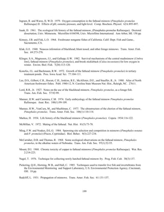 199
Ingram, R. and Wares, II, W.D. 1979. Oxygen consumption in the fathead minnow (Pimephales promelas
Rafinesque) II: Effects of pH, osmotic pressure, and light level. Comp. Biochem. Physiol. 62A:895-897.
Isaak, D. 1961. The ecological life history of the fathead minnow, (Pimephales promelas Rafinesque). Doctoral
dissertation, Univ. Minnesota. Microfilm 6104598, Univ. Microfilms International. Ann Arbor, MI. 150 pp.
Kimsey, J.B. and Fisk, L.O. 1964. Freshwater nongame fishes of California. Calif. Dept. Fish and Game.,
Sacramento, CA.
Klak, G.E. 1940. Neascus infestation of blackhead, blunt nosed, and other forage minnows. Trans. Amer. Fish.
Soc. 69:273-278.
Klinger, S.A., Magnuson, J.J., and Gallepp, G.W. 1982. Survival mechanisms of the central mudminnow (Umbra
limi), fathead minnow (Pimephales promelas), and brook stickleback (Culea inconstans) for low oxygen in
winter. Envirn. Biol. Fish. 7(20):113-120.
Konefes, J.L. and Bachmann, R.W. 1972. Growth of the fathead minnow (Pimephales promelas) in tertiary
treatment ponds. Proc. Iowa Acad. Sci. 77:104-111.
Lee, D.S., Gilbert, C.R., Hocutt, C.H., Jenkins, R.E., McAllister, D.E., and Stauffer, R., Jr. 1980. Atlas of North
American freshwater fishes. Publ. 1980-12, N. Carolina State Museum Nat. Hist., Raleigh, NC. 27611.
Lord, R.R., Jr. 1927. Notes on the use of the blackhead minnow, Pimephales promelas, as a forage fish.
Trans. Am. Fish. Soc. 57:92-99.
Manner, H.W. and Casimira, C.M. 1974. Early embryology of the fathead minnow Pimephales promelas
Rafinesque. Anat. Rec. 180(1):99-109.
Manner, H.W., VanCura, M., and Muehlman, C. 1977. The ultrastructure of the chorion of the fathead minnow,
Pimephales promelas. Trans. Amer. Fish. Soc. 106(1):110-114.
Markus, H. 1934. Life history of the blackhead minnow (Pimephales promelas). Copeia 1934:116-122.
McMillan, V. 1972. Mating of the fathead. Nat. Hist. 81(5):73-78.
Ming, F.W. and Noakes, D.L.G. 1984. Spawning site selection and competition in minnows (Pimephales notatus
and P. promelas) (Pisces, Cyprinidae). Biol. Behav. 9(3):227-234.
McCarraher, D.B. and Thomas, R. 1968. Some ecological observations on the fathead minnow, Pimephales
promelas, in the alkaline waters of Nebraska. Trans. Am. Fish. Soc. 97(1):52-55.
Mount, D.I. 1968. Chronic toxicity of copper to fathead minnows (Pimephales promelas Rafinesque). Wat. Res.
2:214-223.
Nagel, T. 1976. Technique for collecting newly hatched fathead minnow fry. Prog. Fish. Cult. 38(3):137.
Pickering, Q.H., Horning, W.B., and Hall, C. 1985. Techniques used to transfer live fish and invertebrates from
the Environmental Monitoring and Support Laboratory, U.S. Environmental Protection Agency, Cincinnati,
OH. 18 pp.
Radcliff, L. 1931. Propagation of minnows. Trans. Amer. Fish. Soc. 61:131-137.
 