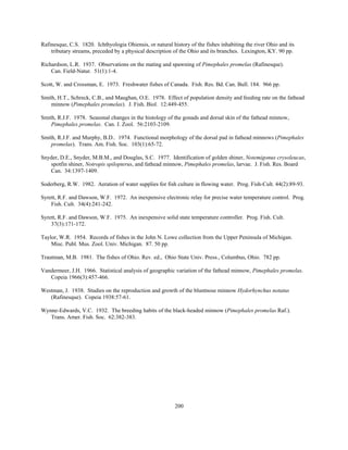 200
Rafinesque, C.S. 1820. Ichthyologia Ohiensis, or natural history of the fishes inhabiting the river Ohio and its
tributary streams, preceded by a physical description of the Ohio and its branches. Lexington, KY. 90 pp.
Richardson, L.R. 1937. Observations on the mating and spawning of Pimephales promelas (Rafinesque).
Can. Field-Natur. 51(1):1-4.
Scott, W. and Crossman, E. 1973. Freshwater fishes of Canada. Fish. Res. Bd. Can. Bull. 184. 966 pp.
Smith, H.T., Schreck, C.B., and Maughan, O.E. 1978. Effect of population density and feeding rate on the fathead
minnow (Pimephales promelas). J. Fish. Biol. 12:449-455.
Smith, R.J.F. 1978. Seasonal changes in the histology of the gonads and dorsal skin of the fathead minnow,
Pimephales promelas. Can. J. Zool. 56:2103-2109.
Smith, R.J.F. and Murphy, B.D.. 1974. Functional morphology of the dorsal pad in fathead minnows (Pimephales
promelas). Trans. Am. Fish. Soc. 103(1):65-72.
Snyder, D.E., Snyder, M.B.M., and Douglas, S.C. 1977. Identification of golden shiner, Notemigonus crysoleucas,
spotfin shiner, Notropis spilopterus, and fathead minnow, Pimephales promelas, larvae. J. Fish. Res. Board
Can. 34:1397-1409.
Soderberg, R.W. 1982. Aeration of water supplies for fish culture in flowing water. Prog. Fish-Cult. 44(2):89-93.
Syrett, R.F. and Dawson, W.F. 1972. An inexpensive electronic relay for precise water temperature control. Prog.
Fish. Cult. 34(4):241-242.
Syrett, R.F. and Dawson, W.F. 1975. An inexpensive solid state temperature controller. Prog. Fish. Cult.
37(3):171-172.
Taylor, W.R. 1954. Records of fishes in the John N. Lowe collection from the Upper Peninsula of Michigan.
Misc. Publ. Mus. Zool. Univ. Michigan. 87. 50 pp.
Trautman, M.B. 1981. The fishes of Ohio. Rev. ed., Ohio State Univ. Press., Columbus, Ohio. 782 pp.
Vandermeer, J.H. 1966. Statistical analysis of geographic variation of the fathead minnow, Pimephales promelas.
Copeia 1966(3):457-466.
Westman, J. 1938. Studies on the reproduction and growth of the bluntnose minnow Hydorhynchus notatus
(Rafinesque). Copeia 1938:57-61.
Wynne-Edwards, V.C. 1932. The breeding habits of the black-headed minnow (Pimephales promelas Raf.).
Trans. Amer. Fish. Soc. 62:382-383.
 
