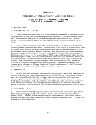 201
APPENDIX A
DISTRIBUTION, LIFE CYCLE, TAXONOMY, AND CULTURE METHODS
A.6 RAINBOW TROUT, ONCORHYNCHUS MYKISS AND
BROOK TROUT, SALVELINIUS FONTINALIS
1. RAINBOW TROUT
1.1 SYSTEMATICS AND TAXONOMY
1.1.1 Rainbow trout are native to the streams of the Pacific coast where several varieties or strains have developed.
The seagoing form is known as the steelhead trout and is thought to be identical to the strictly freshwater rainbow
form. Many other strains, for example, the inland lake form (Kamloops trout) are found in other watersheds.
Because of the ease with which the eggs can be transported, different strains have been distributed all over the
world.
1.1.2 Rainbow trout are a variable species that differ considerably over the whole of their range. Populations in
different regions and watersheds of North America have been referred to over the years by different scientific names
(e.g. species, distinct subspecies, or variants of a single species and different regional common names). In recent
years the validity of the generic name, Salmo, for some western North American trout species has been questioned.
Fish taxonomists agree that native "Salmo" trouts of the northern Pacific Ocean drainage are closely related with
Pacific salmon Oncorhynchus spp. The American Society of Ichthyologists and Herpetologists and the American
Fisheries Society have accepted Oncorhynchus as the appropriate generic name for all native Pacific drainage trouts
that are presently called Salmo, based on new data and evidence by Smith and Stearly (1989). Furthermore, the
Names of Fishes Committee of the American Fisheries Society has adopted the specific name, Oncorhynchus
mykiss, for the rainbow trout and its anadromous form, steelhead trout. The new names for the other North
American species affected are the following: Apache trout (O. apache), cutthroat trout (O. clarki), Gila trout (O.
gilae), golden trout (O. aguabonita), and Mexican golden trout (O. chrysogaster).
1.2 DISTRIBUTION
1.2.1 The native range of the rainbow trout group (all varieties) in North America is west of the Rocky Mountains
and along the eastern Pacific Ocean, but the species (Oncorhynchus mykiss) has now been introduced into many
parts of the continent (Figure 1). Except for the northern and southern extremes of the rainbow trout range,
anadromous populations occur in all coastal rivers. This species, under all its common names (rainbow trout,
Kamloops trout, steelhead trout, steelhead, coast rainbow trout, and silver trout), has been so widely introduced in
North America outside its natural range as to suggest it may occur throughout the United States in all suitable
habitats. Rainbow trout are widely introduced and established in appropriate cold water habitats all over the world.
1.3 GENERAL LIFE HISTORY
1.3.1 In its natural environment of flowing streams of the western mountains, the rainbow trout (Figure 2) thrives
best at temperatures ranging from 3EC in the winter to 21EC in the summer, but the optimum temperature is
between 10-16EC. The rainbow trout can withstand higher and lower temperature if it is acclimated gradually.
However, the rainbow trout's growth is impeded by extremes of temperature, for example, above 27EC which it can
tolerate only for short periods of time.
 