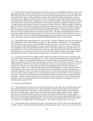 203
1.3.2 Rainbow trout are basically spring spawners, but they can spawn at the beginning of summer or early winter,
depending on climate, elevation, and genetic strain. If the spawning occurs in late fall or in winter, the eggs do not
hatch until spring. Prior to the spawning season adult males develop a kype (elongated hooked snout) on the lower
jaw and their colors intensify. Males and females usually migrate upstream and select spawning sites in beds of
fine, clean gravel in riffles or runs above pools in streams. Long journeys may be made by lake-dwelling rainbow
(or Kamloops) and steelhead trouts or anadromous, ocean-run rainbow steelheads. If the rainbow trout are confined
to land-locked lakes, they move into shallow shoals or reefs of gravel and sand for spawning. Females dig out pits
or sweep out depressions (redds) in the gravel or sand and later spawn with males. Males are capable of displaying
aggressive behavior on the spawning grounds and can drive other males away from a redd occupied by a female. In
general, one or more males court the digging female by sliding along side and crossing over her body and rubbing
their snout against her caudal peduncle with body pressing and body vibrations. The female deposits her eggs,
which are 3-5 mm in diameter, demersal, and pink to orange in color. The eggs are immediately fertilized by one or
more males, fall into spaces between the gravel, and are covered with loose gravel or sand to depths of 20 cm or
more by the female. Females are capable of digging and spawning in several redds with the same male or different
males. The number of eggs released can range from 400-3000, depending on the size of the female.
1.3.3 Eggs usually hatch in approximately four to seven weeks. The time of hatching, however, varies greatly with
region and habitat. If the stream temperature averages 7EC, eggs will hatch in about 48 days. The newly hatched
fish, called alevins, have a yolk sac, which is absorbed in three to seven days. After the yolk sac is absorbed, the
young are called fry, and begin feeding in 10-15 days. In general, rainbow trout feed on a variety of invertebrates.
Also, depending on their size and the habitat in which they live, other fishes and fish eggs, especially salmon, can
be important food. The fry of lake-resident spawners move up or down the spawning river to the lake, or they may
spend as much as one to three years in the streams. The stream-resident spawners remain in the streams, whereas
the steelhead trout, which are stream-spawners, migrate to the sea, usually after 1-4 years in freshwater.
1.3.4 The growth of rainbow trout is highly variable with the area, habitat, type of life history, and quantity and
type of food. Some males may be good breeders at two years of age, but few females produce eggs until their third
year of life. Rainbow trout young attain fingerling size of about 76 mm by the end of their first summer. The
length may range between 178-204 mm at the end of the second year, 279-382 mm after the third year, 356-406 mm
after the fourth year, and 406 mm or more after the fifth year. Lake- and ocean-run rainbows may grow over twice
as fast as this. However, the average length of rainbow trout (or Kamloops trout) is 305-458 mm and that of
steelhead trout is 508-762 mm. Under favorable conditions of artificial propagation, yearlings average about 28 g,
2-year-olds about 255 g, 3-year-olds between 0.45-9 kg, and 4-year-olds between 1.4-1.8 kg. Returning sea-run
individuals weigh up to 18 kg, or even more, but usually between 1.4-9 kg with the majority weighing less than 5.4
kg. Some western varieties weight up to 23 kg, but the midwest rainbows are much smaller. Those in streams are
rarely over 1.4 kg, but in some large lakes (e.g., Lake Superior) and in some western lakes they may reach 7 kg or
much larger. The life expectancy of rainbow trout can be as low as three or four years in many streams and Lake
populations, but that of seagoing steelhead rainbow trout and Great lakes populations would appear to be 6 to 8
years (Scott and Crossman, 1973).
1.4 GENERAL DESCRIPTION
1.4.1 Adult rainbow trout are bluish or olive green above and silvery on the sides, with a broad pink lateral stripe
that is enhanced during the spawning season. The back, the sides, and the dorsal and caudal fins are profusely
dotted with small dark spots. Their color is variable with habitat, size, and sexual condition. Stream forms and
spawners are generally darker with color more intense, lake forms lighter, brighter, and more silvery. Different
color types are often called by different names, e.g., darker stream fish often called rainbows; larger, brighter,
silvery fish in western lakes often called Kamloops trout, and large silvery specimens returning from the sea and in
the Great Lakes or tributaries called steelhead trout. The scales are large, numbering 120 to 150 in the lateral line.
The caudal fin is very slightly forked. The dorsal fin has 11 rays, and the anal fin has from 10 to 12 rays.
1.4.2 Young rainbow trout are typically blue to green on the dorsal surface, silver to white on the sides and white
ventrally. There are 5-10 dark marks on the back between the head and dorsal fin. Also, there are 5-10 short, dark,
 