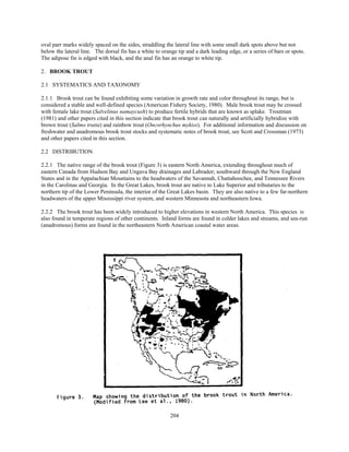 204
oval parr marks widely spaced on the sides, straddling the lateral line with some small dark spots above but not
below the lateral line. The dorsal fin has a white to orange tip and a dark leading edge, or a series of bars or spots.
The adipose fin is edged with black, and the anal fin has an orange to white tip.
2. BROOK TROUT
2.1 SYSTEMATICS AND TAXONOMY
2.1.1 Brook trout can be found exhibiting some variation in growth rate and color throughout its range, but is
considered a stable and well-defined species (American Fishery Society, 1980). Male brook trout may be crossed
with female lake trout (Salvelinus namaycush) to produce fertile hybrids that are known as splake. Troutman
(1981) and other papers cited in this section indicate that brook trout can naturally and artificially hybridize with
brown trout (Salmo trutta) and rainbow trout (Oncorhynchus mykiss). For additional information and discussion on
freshwater and anadromous brook trout stocks and systematic notes of brook trout, see Scott and Crossman (1973)
and other papers cited in this section.
2.2 DISTRIBUTION
2.2.1 The native range of the brook trout (Figure 3) is eastern North America, extending throughout much of
eastern Canada from Hudson Bay and Ungava Bay drainages and Labrador; southward through the New England
States and in the Appalachian Mountains to the headwaters of the Savannah, Chattahoochee, and Tennessee Rivers
in the Carolinas and Georgia. In the Great Lakes, brook trout are native to Lake Superior and tributaries to the
northern tip of the Lower Peninsula, the interior of the Great Lakes basin. They are also native to a few far-northern
headwaters of the upper Mississippi river system, and western Minnesota and northeastern Iowa.
2.2.2 The brook trout has been widely introduced to higher elevations in western North America. This species is
also found in temperate regions of other continents. Inland forms are found in colder lakes and streams, and sea-run
(anadromous) forms are found in the northeastern North American coastal water areas.
 