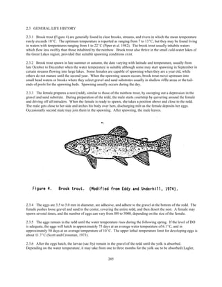 205
2.3 GENERAL LIFE HISTORY
2.3.1 Brook trout (Figure 4) are generally found in clear brooks, streams, and rivers in which the mean temperature
rarely exceeds 10EC. The optimum temperature is reported as ranging from 7 to 13EC, but they may be found living
in waters with temperatures ranging from 1 to 22EC (Piper et al. 1982). The brook trout usually inhabits waters
which flow less swiftly than those inhabited by the rainbow. Brook trout also thrive in the small cold-water lakes of
the Great Lakes region, provided that suitable spawning conditions exist.
2.3.2 Brook trout spawn in late summer or autumn, the date varying with latitude and temperature, usually from
late October to December when the water temperature is suitable although some may start spawning in September in
certain streams flowing into large lakes. Some females are capable of spawning when they are a year old, while
others do not mature until the second year. When the spawning season occurs, brook trout move upstream into
small head waters or brooks where they select gravel and sand substrates usually in shallow riffle areas or the tail-
ends of pools for the spawning beds. Spawning usually occurs during the day.
2.3.3 The female prepares a nest (redd), similar to those of the rainbow trout, by sweeping out a depression in the
gravel and sand substrate. During preparation of the redd, the male starts courtship by quivering around the female
and driving off all intruders. When the female is ready to spawn, she takes a position above and close to the redd.
The male gets close to her side and arches his body over hers, discharging milt as the female deposits her eggs.
Occasionally second male may join them in the spawning. After spawning, the male leaves.
2.3.4 The eggs are 3.5 to 5.0 mm in diameter, are adhesive, and adhere to the gravel at the bottom of the redd. The
female pushes loose gravel and sand to the center, covering the entire redd, and then desert the nest. A female may
spawn several times, and the number of eggs can vary from l00 to 5000, depending on the size of the female.
2.3.5 The eggs remain in the redd until the water temperature rises during the following spring. If the level of DO
is adequate, the eggs will hatch in approximately 75 days at an average water temperature of 6.1EC, and in
approximately 50 days at an average temperature of 10EC. The upper lethal temperature limit for developing eggs is
about 11.7EC (Scott and Crossman, 1973).
2.3.6 After the eggs hatch, the larvae (sac fry) remain in the gravel of the redd until the yolk is absorbed.
Depending on the water temperature, it may take from one to three months for the yolk sac to be absorbed (Lagler,
 