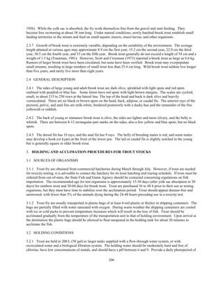 206
1956). While the yolk sac is absorbed, the fry work themselves free from the gravel and start feeding. They
become free swimming at about 38 mm long. Under natural conditions, newly hatched brook trout establish small
feeding territories in the stream and feed on small aquatic insects, insect larvae, and other organisms.
2.3.7 Growth of brook trout is extremely variable, depending on the suitability of the environment. The average
length attained at various ages may approximate 8.9 cm the first year; 15.2 cm the second year, 22.9 cm the third
year, 30.5 cm the fourth year, and 33 cm the fifth year. Brook trout generally do not exceed a length of 54 cm and a
weight of 1.5 kg (Trautman, 1981). However, Scott and Crossman (1973) reported a brook trout as large as 6.6 kg.
Rumors of larger brook trout have been circulated, but none have been verified. Brook trout may overpopulate
small streams, resulting in large numbers of small trout less than 25.4 cm long. Wild brook trout seldom live longer
than five years, and rarely live more than eight years.
2.4 GENERAL DESCRIPTION
2.4.1 The sides of large young and adult brook trout are dark olive, sprinkled with light spots and red spots
outlined with purplish or blue hue. Some forms have red spots with light brown margins. The scales are cycloid,
small, in about 215 to 250 rows at the lateral line. The top of the head and back is dark olive and heavily
vermiculated. There are no black or brown spots on the head, back, adipose, or caudal fin. The anterior rays of the
pectoral, pelvic, and anal fins are milk-white, bordered posteriorly with a dusky hue and the remainder of the fins
yellowish or reddish.
2.4.2 The back of young or immature brook trout is olive, the sides are lighter and more silvery, and the belly is
whitish. There are between 8-12 rectangular parr marks on the sides, also a few yellow and blue spots, but no black
spots.
2.4.3 The dorsal fin has 10 rays, and the anal fin has 9 rays. The belly of breeding males is red, and some males
may develop a hook (or kype) at the front of the lower jaw. The tail or caudal fin is slightly notched in the young
but is generally square in older brook trout.
3. HOLDING AND ACCLIMATION PROCEDURES FOR TROUT STOCKS
3.1 SOURCES OF ORGANISMS
3.1.1 Trout fry are obtained from commercial hatcheries during March through July. However, if trout are needed
for toxicity testing, it is advisable to contact the hatchery for its trout hatching and rearing schedule. If trout must be
ordered from out-of-state, the State Fish and Game Agency should be contacted concerning regulations on fish
importation. The recommended age for test organisms is approximately 15-30 days (after yolk sac absorption to 30
days) for rainbow trout and 30-60 days for brook trout. Trout are purchased 36 to 48 h prior to their use as testing
organisms, but they must have time to stabilize over the acclimation period. Trout should appear disease-free and
unstressed, with fewer than 5% of the animals dying during the 24-48 hours preceding use in a toxicity test.
3.1.2 Trout fry are usually transported in plastic bags of at least 4-mil plastic or thicker in shipping containers. The
bags are partially filled with water saturated with oxygen. During warm weather the shipping containers are cooled
with ice or cold packs to prevent temperature increases which will result in the loss of fish. Trout should be
acclimated gradually from the temperature of the transportation unit to that of holding environment. Upon arrival at
the destination the plastic bags should be allowed to float unopened in the holding tank for about 30 minutes to
acclimate the fish.
3.2 HOLDING CONDITIONS
3.2.1 Trout are held in 200 L (50 gal) or larger tanks supplied with a flow-through water system, or with
recirculated water and a biological filtration system. The holding water should be moderately hard and free of
chlorine, have low concentrations of metals, and should have a pH between 6 and 9. Provide a daily photoperiod of
 