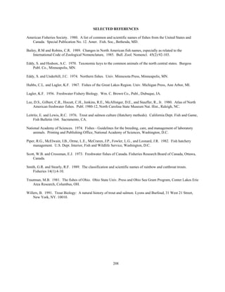 208
SELECTED REFERENCES
American Fisheries Society. 1980. A list of common and scientific names of fishes from the United States and
Canada. Special Publication No. 12. Amer. Fish. Soc., Bethesda, MD.
Bailey, R.M and Robins, C.R. 1989. Changes in North American fish names, especially as related to the
International Code of Zoological Nomenclature, 1985. Bull. Zool. Nomencl. 45(2):92-103.
Eddy, S. and Hodson, A.C. 1970. Taxonomic keys to the common animals of the north central states. Burgess
Publ. Co., Minneapolis, MN.
Eddy, S. and Underhill, J.C. 1974. Northern fishes. Univ. Minnesota Press, Minneapolis, MN.
Hubbs, C.L. and Lagler, K.F. 1967. Fishes of the Great Lakes Region. Univ. Michigan Press, Ann Arbor, MI.
Lagler, K.F. 1956. Freshwater Fishery Biology. Wm. C. Brown Co., Publ., Dubuque, IA.
Lee, D.S., Gilbert, C.R., Hocutt, C.H., Jenkins, R.E., McAllistger, D.E., and Stauffer, R., Jr. 1980. Atlas of North
American freshwater fishes. Publ. 1980-12, North Carolina State Museum Nat. Hist., Raleigh, NC.
Leitritz, E. and Lewis, R.C. 1976. Trout and salmon culture (Hatchery methods). California Dept. Fish and Game,
Fish Bulletin 164. Sacramento, CA.
National Academy of Sciences. 1974. Fishes - Guidelines for the breeding, care, and management of laboratory
animals. Printing and Publishing Office, National Academy of Sciences, Washington, D.C.
Piper, R.G., McElwain, I.B., Orme, L.E., McCraren, J.P., Fowler, L.G., and Leonard, J.R. 1982. Fish hatchery
management. U.S. Dept. Interior, Fish and Wildlife Service, Washington, D.C.
Scott, W.B. and Crossman, E.J. 1973. Freshwater fishes of Canada. Fisheries Research Board of Canada, Ottawa,
Canada.
Smith, G.R. and Stearly, R.F. 1989. The classification and scientific names of rainbow and cutthroat trouts.
Fisheries 14(1):4-10.
Trautman, M.B. 1981. The fishes of Ohio. Ohio State Univ. Press and Ohio Sea Grant Program, Center Lakes Erie
Area Research, Columbus, OH.
Willers, B. 1991. Trout Biology: A natural history of trout and salmon. Lyons and Burfoud, 31 West 21 Street,
New York, NY. 10010.
 