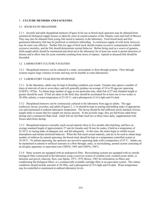 214
3. CULTURE METHODS AND FACILITIES
3.1 SOURCES OF ORGANISMS
3.1.1 Juvenile and adult sheepshead minnows (Figure 4) for use as brood stock spawners may be obtained from
commercial biological supply houses or taken by seine in coastal estuaries of the Atlantic coast and Gulf of Mexico.
They may also be obtained from young fish raised to maturity in the laboratory. Feral brood stock and first
generation laboratory fish may be preferred, to minimize inbreeding. A continuous supply of wild stock, however,
may be more cost effective. Neither fish nor eggs of feral stock should contain excessive contaminants nor exhibit
excessive mortality, and the fish should demonstrate normal behavior. Before being used as a source of gametes,
field-caught adults should be maintained and observed in the laboratory for at least one week to permit detection of
disease and to allow time for acute mortality resulting from stress of capture. Injured or diseased fish should be
discarded.
3.2 LABORATORY CULTURE FACILITIES
3.2.1 Sheepshead minnows can be cultured in a static, recirculated, or flow-through systems. Flow-through
systems require large volumes of water and may not be feasible in some laboratories.
3.3 LABORATORY YEAR-ROUND SPAWNING
3.3.1 In the laboratory, adults may be kept in breeding condition year round. Females may spawn a number of
times at intervals of one to seven days, and will generally produce an average of 10 to 30 eggs per spawning
(USEPA, 1978a). To obtain large number of eggs at one particular time, adult fish of 27 mm standard length or
greater should be used. If fish are taken in the field, they should be acclimated for at least one to two weeks in
20-30‰ salinity, a water temperature of 25-28EC, and a photoperiod of 16 h light and 8 h dark.
3.3.2 Sheepshead minnows can be continuously cultured in the laboratory from eggs to adults. The eggs
(embryos), larvae, juveniles, and adults (Figures 2, 3, 4) should be kept in rearing and holding tanks of appropriate
size and maintained at ambient laboratory temperature. The larvae should be fed sufficient newly-hatched Artemia
nauplii daily to assure that live nauplii are always present. At the juvenile stage, they are fed frozen adult brine
shrimp and a commercial flake food. Adult fish are fed flake food two or three times daily, supplemented with
frozen adult brine shrimp.
3.3.3 Sheepshead minnows normally reach sexual maturity three to five months after hatching, and have an
average standard length of approximately 27 mm for females and 34 mm for males, if held at a temperature of
25-30EC in rearing tanks of adequate size, and fed adequately. At this time, the males begin to exhibit sexual
dimorphism and initiate territorial behavior. When the fish reach sexual maturity, and are to be used to obtain large
number of embryos by natural spawning, the brood stock should be kept in a temperature controlled system at
18-20EC. To initiate spawning, the spawners are moved to spawning tanks with a temperature of 25EC. Adults can
be maintained in natural or artificial seawater in a flow-through, static, or recirculating, aerated system consisting of
an all-glass aquarium, or equivalent (see USEPA, 1985 and USEPA, 1987).
3.3.4 Static systems are equipped with an undergravel filter. Recirculating systems are equipped with an outside
biological filter constructed in the laboratory using a reservoir system of crushed coral, crushed oyster shells, or
dolomite and gravel, charcoal, floss, (see Spotte, 1973; 1979, Bower, 1983 for information on filters and
conditioning the biological filter), or a commercially available cartridge filter or an equivalent system. The culture
conditions should include seawater at 20-30‰, and a photoperiod of 16 h light and 8 h dark. Water temperature
may be controlled or maintained at ambient laboratory levels.
 