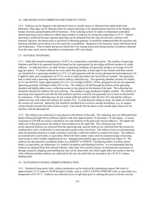 215
3.4 OBTAINING EGGS (EMBRYOS) FOR TOXICITY TESTS
3.4.1 Embryos can be shipped to the laboratory from an outside source or obtained from adults held in the
laboratory. Ripe eggs can be obtained either by natural spawning or by intraperitoneal injection of the females with
human chorionic gonadotrophin (HCG) hormone. If the culturing system for adults is temperature controlled,
natural spawning can be induced to obtain large number of embryos by raising the temperature to 25EC. Natural
spawning is preferred because repeated spawning can be obtained from the same brood stock, whereas with
hormone injection, the brood stock is sacrificed in obtaining gametes. It should be emphasized that the injection and
hatching schedules given below are to be used only as guidelines. Response to the hormone varies with brood stock
and temperature. Time-to-hatch and percent hatch also vary among stocks and among batches of embryos obtained
from the same stock, and are dependent on temperature, DO, and salinity.
3.5 NATURAL SPAWNING
3.5.1 Adult fish should be maintained at 18-20EC in a temperature controlled system. The number of spawning
chambers and fish to be spawned should be based on the requirements for providing sufficient numbers of viable
embryos. As indicated above, an adult female in spawning condition will generally produce an average 10 to 30
eggs per spawn. To obtain embryos for a test, adult fish (generally, at least eight-to-ten females and three males)
are transferred to a spawning chamber in a 57 L (15 gal) aquarium with the correct photoperiod and temperature (16
h light/8 h dark, and a temperature of 25EC), seven to eight days before the larval fish are needed. The spawning
tank is fitted with a spawning chamber and an embryo collection tray. The spawning chamber consists of a basket
of 3-5 mm NITEX®
mesh, approximately 20 x 35 x 22 cm high (USEPA, 1978a), designed to fit into the aquarium.
Spawning generally will begin within 24 h or less. The embryos will fall through the bottom of the spawning
chamber and lightly adhere onto a collecting screen or tray placed on the bottom of the tank. The collecting tray
should be checked for embryos the next morning. The number of eggs produced is highly variable. The number of
spawning units required to provide the fish needed to perform a toxicity test (generally two to four) as determined
by experience. If the collecting trays do not contain sufficient embryos after the first 24 h, discard the embryos,
replace the tray, and collect the embryos for another 24 h. To help keep the embryos clean, the adults are fed while
the screens are removed. Spawning fish should be shielded from excessive outside disturbance, e.g. an opaque
curtain should surround the entire culture system. Care should also be taken so that outside light sources do not
interfere with the photoperiod.
3.5.2 The embryos are collected in a tray placed on the bottom of the tank. The collecting trays are fabricated from
plastic fluorescent light fixture diffusors (grids), with cells approximately 14 mm deep x 14 mm square. A screen
consisting of 250-500 µm mesh is attached to one side (bottom) of the grid with silicone adhesive. The depth and
small size of the grid protects the embryos from predation by the adult fish. The collecting trays with
newly-spawned embryos are removed from the spawning tank, and the embryos are collected from the screens by
washing them with a wash bottle or removing them gently with a fine brush. The embryos from several spawning
units are generally pooled in a single container to provide a sufficient number to conduct the test(s). The embryos
are transferred to a petri dish, or equivalent, filled with fresh culture water, and are examined using a dissecting
microscope or other suitable magnifying device. Damaged and infertile eggs are discarded (see Figure 2). The
embryos are then placed in incubation dishes (e.g. KIMAX®
or PYREX®
crystallizing dishes, Carolina culture
dishes, or equivalent; see Subsection 3.8, Embryo Incubation and Hatching Facility). It is recommended that the
embryos be obtained from fish cultured inhouse, rather than from outside sources, to eliminate the uncertainty of
damage caused by shipping and handling that may not be observable, but which might affect the results of the test.
After sufficient number embryos are collected for the test, the adult fish are returned to the (18-20EC) culture
holding tanks.
3.6 SUSTAINED NATURAL EMBRYO PRODUCTION
3.6.1 Sustained (long-term), daily, embryo production can be achieved by maintaining mature fish (ratio of
approximately 12-15 males to 50-60 females) in tanks, such as a 285-L LIVING STREAM®
tank, or equivalent, at a
temperature of 23-25EC. Embryos are collected seven or eight days prior to starting the acute or chronic toxicity
 
