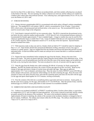 216
tests for less than 24 hr or older larvae. Embryos are produced daily, and when needed, collecting trays are placed
on the bottom of the tank. The next morning, the embryo collectors are removed, and the embryos are washed into
a shallow glass culture dish using artificial seawater. Four collecting trays, each approximately 20 cm x 45 cm, will
cover the bottom of a 285 L tank.
3.7 FORCED SPAWNING
3.7.1 Human chorionic gonadotrophin (HCG) is reconstituted with sterile saline or Ringer's solution immediately
before use. The standard HCG vial contains 1,000 IU, which is reconstituted in 10 mL of saline. Freeze-dried
HCG, which comes with premeasured and sterilized saline, is the easiest to use. The reconstituted HCG may be
used for several weeks if kept in the refrigerator.
3.7.2 Each female is injected with HCG on two consecutive days. The HCG is injected into the peritoneal cavity,
just below the skin, using the smallest needle possible. A 50 IU dose (0.5 mL of reconstituted hormone solution) is
recommended for females approximately 27 mm in standard length. A larger or smaller dose may be used for fish
which are significantly larger or smaller than 27 mm. It may be helpful if fish that are to be injected are maintained
at 20EC before injection, and the temperature raised to 25EC on the day of the first injection. Injected females
should be isolated from males.
3.7.3 With injections made on days one and two, females which are held at 25EC should be ready for stripping on
Days 4, 5, or 6. Ripe females should show pronounced abdominal swelling, and release at least a few eggs in
response to a gentle squeeze. Eggs are stripped from the ripe females and mixed with sperm derived from excised,
macerated testes. At least ten females and five males are used per test to ensure that there is a sufficient number of
viable embryos.
3.7.4 Prepare the testes immediately before stripping the eggs from the females. Remove the testes from
three-to-five males. The testes are paired, dark-grey organs along the dorsal midline of the abdominal cavity. If the
head of the male is cut off and pulled away from the rest of the fish, most of the internal organs can be pulled out of
the body cavity, leaving the testes behind. The testes are placed in a few mL of seawater until the eggs are ready.
3.7.5 Strip the eggs from the females into a dish containing 50-100 mL of seawater, by firmly squeezing the
abdomen. Sacrifice the females and remove the ovaries if all the ripe eggs do not flow out freely. Break up any
clumps of ripe eggs and remove clumps of ovarian tissue and under-ripe eggs. Ripe eggs are spherical,
approximately 1.0-1.7 mm in diameter, and almost clear. Place the testes in a fold of NITEX®
screen (250-500 µm
mesh), dampen with seawater, and macerate while holding over the dish containing the eggs. Rinse the testes with
seawater to remove the sperm from the tissue, and wash the remaining sperm and testes into the dish with the eggs.
Let the eggs and sperm stand together for 10-15 minutes, swirling occasionally.
3.7.6 Pour the contents of the dish into a crystallizing dish or equivalent and insert an airstone. Aerate gently, so
that the water moves slowly over the eggs, and incubate at 25EC for 60-90 min. After this period of time, wash the
fertilized eggs on a NITEX®
screen, place them in clean seawater in an incubation chamber.
3.8 EMBRYO INCUBATION AND HATCHING FACILITY
3.8.1 Embryos are incubated in KIMAX®
or PYREX®
crystallizing dishes, Carolina culture dishes, or equivalent,
at a temperature of 25EC and 14-h light/10-h dark photoperiod. An air stone is placed in each dish, and the contents
are gently aerated for the duration of the incubation. The water in the incubation chambers is replaced daily.
Approximately 24 h prior to hatching, the salinity of the seawater in the incubation chambers is changed to that of
the test salinity, if different. The salinity must remain within the 20-30‰ range. The embryos should hatch in 6 to
7 days at 25EC, and in 4 to 5 days at 30EC.
 