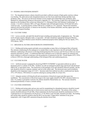 217
3.9 FEEDING AND STOCKING DENSITY
3.9.1 The sheepshead minnow cultures should be provided a sufficient amount of high quality nutrition without
over-feeding. The adult and juvenile sheepshead minnows are fed, frozen adult brine shrimp and flake food,
ad libitum, daily. The larvae are fed newly hatched Artemia nauplii and crushed flake food, ad libitum, daily.
Methods for culturing brine shrimp are discussed in Appendix A.4. The stocking of adult fish in the holding tanks
depends on the biological filter system (see Subsection 3.11, Biological Filters and Substrate Conditioning). A
circular, 1.3 m (48 in.) diameter, 880 L (235 gal), fiberglass tank will hold approximately 30-50 adult fish with a
varied sex ratio. A stocking density of about 300 larvae is suitable in a 76 L aquarium. Brood stock should be
replaced with feral fish annually, or whenever the fecundity of the females diminishes, and they appear spent with
age and from frequent breeding.
3.10 CULTURE TANKS
3.10.1 Larvae, juvenile, and adult fish should be kept in holding and rearing tanks of appropriate size. The tanks
can be all-glass aquaria, fiberglass tanks, or equivalent. All tanks should have appropriate biological filtration
systems, and the culture filtration system should be conditioned properly before adding the fish (see Spotte, 1973,
1979; Bower, 1983).
3.11 BIOLOGICAL FILTERS AND SUBSTRATE CONDITIONING
3.11.1 Holding and rearing aquaria and tanks can accommodate as many fish as its biological filter will permit.
The substrate conditioning for the undergravel or outside filters is also important to the life and health of the fish.
Substrate conditioning is the process to develop nitrifying bacteria (Nitrosomonas and Nitrobacter) that can convert
ammonia and nitrite to nitrate. A conditioned filter bed is defined as one in which the capacity for ammonia and
nitrite oxidation is sufficient to keep pace with the production of ammonia by the fish. Consult Spotte (1973; 1979)
or Bower (1983) for a thorough understanding of the biological filter and conditioning process.
3.12 CULTURE WATER
3.12.1 Artificial seawater is prepared by dissolving FORTY-FATHOMS®
or equivalent artificial sea salts in
deionized water to a salinity of 20-30‰. Synthetic sea salts are packaged in plastic bags and mixed with deionized
(MILLI-Q®
or equivalent) water. The instructions on the package of sea salts should be followed carefully, and the
salts should be mixed in a separate container, and not in the culture tank. The deionized water used in hydration
should be in the temperature range of 21-26EC. Seawater made from artificial sea salts is conditioned (see Spotte,
1973, 1979; Bower, 1983) before it is used for culturing by aerating mildly for at least 24 h.
3.12.2 Adequate aeration will bring the pH and concentration of dissolved oxygen and other gases into
equilibrium. The concentration of dissolved oxygen in the water supply should be 90-100% saturation before it is
used. If a residue or precipitate is present, the solution should be filtered before use. The seawater should be
monitored periodically to insure a constant salinity.
3.13 CULTURE CONDITIONS
3.13.1 Holding and rearing tanks and any area used for manipulating live sheepshead minnows should be located
in a room or space separated from that in which toxicity test(s) are to be conducted. The salinity of the culture
systems should be between 20 and 30‰. Water temperature for the brood stock should be maintained at 18-20EC.
A photoperiod of 14 h illumination (10-20 µE/m2
/s, or 50-100 ft-c) and 10 h dark, should be provided. The holding
and rearing tanks should be aerated so that the DO is not less than 1.0 ppm below saturation at any given
temperature, with 5.0 ppm (60% saturation) being the absolute lowest limit.
 