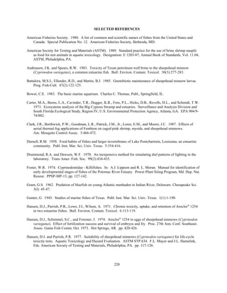 220
SELECTED REFERENCES
American Fisheries Society. 1980. A list of common and scientific names of fishes from the United States and
Canada. Special Publication No. 12. American Fisheries Society, Bethesda, MD.
American Society for Testing and Materials (ASTM). 1989. Standard practice for the use of brine shrimp nauplii
as food for test animals in aquatic toxicology. Designation: E 1203-87, Annual Book of Standards, Vol. 11.04,
ASTM, Philadelphia, PA.
Andreasen, J.K. and Spears, R.W. 1983. Toxicity of Texan petroleum well brine to the sheepshead minnow
(Cyprinodon variegatus), a common estuarine fish. Bull. Environ. Contam. Toxicol. 30(3):277-283.
Battalora, M.S.J., Ellender, R.D., and Martin, B.J. 1985. Gnotobiotic maintenance of sheepshead minnow larvae.
Prog. Fish-Cult. 47(2):122-125.
Bower, C.E. 1983. The basic marine aquarium. Charles C. Thomas, Publ., Springfield, IL.
Carter, M.A., Burns, L.A., Cavinder, T.R., Dugger, K.R., Fore, P.L., Hicks, D.B., Revells, H.L., and Schmidt, T.W.
1973. Ecosystems analysis of the Big Cypress Swamp and estuaries. Surveillance and Analysis Division and
South Florida Ecological Study, Region IV, U.S. Environmental Protection Agency, Atlanta, GA. EPA 904/9-
74/002.
Clark, J.R., Borthwick, P.W., Goodman, L.R., Patrick, J.M., Jr., Lores, E.M., and Moore, J.C. 1987. Effects of
aerial thermal fog applications of Fenthion on caged pink shrimp, mysids, and sheepshead minnows.
Am. Mosquito Control Assoc. 3:466-472.
Darnell, R.M. 1958. Food habits of fishes and larger invertebrates of Lake Pontchartrain, Louisiana, an estuarine
community. Publ. Inst. Mar. Sci. Univ. Texas. 5:354-416.
Drummond, R.A. and Dawson, W.F. 1970. An inexpensive method for simulating diel patterns of lighting in the
laboratory. Trans Amer. Fish. Soc. 99(2):434-435.
Foster, W.R. 1974. Cyprinodontidae - Killifishes. In: A.J. Lippson and R. L. Moran. Manual for identification of
early developmental stages of fishes of the Potomac River Estuary. Power Plant Siting Program, Md. Dep. Nat.
Resour. PPSP-MP-13, pp. 127-142.
Grant, G.S. 1962. Predation of bluefish on young Atlantic menhaden in Indian River, Delaware. Chesapeake Sci.
3(l): 45-47.
Gunter, G. 1945. Studies of marine fishes of Texas. Publ. Inst. Mar. Sci. Univ. Texas. 1(1):1-190.
Hansen, D.J., Parrish, P.R., Lowe, J.I., Wilson, A. 1971. Chronic toxicity, uptake, and retention of Aroclor®
1254
in two estuarine fishes. Bull. Environ. Contam. Toxicol. 6:113-119.
Hansen, D.J., Schimmel, S.C., and Forester, J. 1974. Aroclor®
1254 in eggs of sheepshead minnows (Cyprinodon
variegatus). Effect of fertilization success and survival of embryos and fry. Proc. 27th Ann. Conf. Southeast.
Assoc. Game Fish Comm. Oct. 1973. Hot Springs, AR. pp. 420-426.
Hansen, D.J. and Parrish, P.R. 1977. Suitability of sheepshead minnows (Cyprinodon variegatus) for life-cycle
toxicity tests. Aquatic Toxicology and Hazard Evaluation. ASTM STP 634. F.L. Mayer and J.L. Hamelink,
Eds. American Society of Testing and Materials, Philadelphia, PA. pp. 117-126.
 