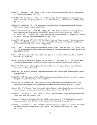 221
Hansen, D.J., Schimmel, S.C., and Forrester, J. 1977. Endrin: Effects on the entire life-cycle of a salt water fish.
J. Toxicol. Environ. Health. 3:721-733.
Hardy, J.D. 1978. Development of fishes of the Mid-Atlantic Bight. An atlas of egg, larval, and juvenile stages.
Vol. II. Anguillidae through Syngnathidae. Fish and Wildlife Service, U.S. Dept. Interior, FWS/OBS-78/12,
pp. 141-151.
Holland, H.T. and Coppage, D.L. 1970. Sensitivity to pesticides in three generations of sheepshead minnows.
Bull. Environ. Contam. Toxicol. 5(1): 362-367.
Hollister, T.A., Heitmuller, P.T., Parrish, P.R., and Dyar, E.E. 1980. Studies to determine relationships between
time and toxicity of an acidic effluent and an alkaline effluent to two estuarine species. In: Easton, J.G.,
P.R. Parrish, and A.C. Hendricks, eds., Aquatic toxicology and hazard assessment, ASTM STP 707, American
Society for Testing and Materials, Philadelphia, PA. pp. 251-265.
Jordan, D.S. and Evermann, B.W. 1896-1900. The fishes of North and Middle America. A description catalogue
of the species of fishlike vertebrates found in the waters of North America, north of the isthmus of Panama.
U.S. Natl. Museum Bull. 47 (in 4 parts). 3313 pp., 92 pls.
Kilby, J.D. 1955. The fishes of two Gulf coastal marsh areas of Florida. Tulane Stud. Zool. 2(8):175-247. Kuntz,
A. 1916. Notes on the embryology and larval development of five species of teleostean fishes. Bull. U.S. Bur.
Fish. 34(831):409-429.
Kutz. A. 1916. Notes on the embryology and larval development of five species of teleostean fishes. Bull. U.S.
Bur. Fish. 34(831):409-429.
Lee, D.S., Gilbert, C.R., Hocutt, C.H., Jenkins, R.E., McAllister, D.E., and Stautter, R., Jr. 1980. Atlas of North
American freshwater fishes. Publ. 1980-12, North Carolina State Museum Natural History, Raleigh, NC.
Martin, F.D. 1972. Factors influencing local distribution of Cyprinodonvariegatus (Pisces: Cyprinodontidae).
Trans. Am. Fish. Soc. 101(1):89-93.
Martin, B.J. 1980. Effects of petroleum compounds on estuarine fishes. Govt. Reports Announcements & Index
(GRA&I), Issue 11.
Nordlie, F.G. 1987. Plasma osmotic Na+
and Cl-
regulation under euryhaline conditions in Cyprinodon variegatus
Lacepede. Comp. Biochem. Physiol. A, 86A(l):57-61.
Perschbacker, P.W. and Strawn, K. 1986. Feeding selectivity and standing stocks of Fundulus grandis in an
artificial brackishwater pond, with comments on Cyprinodon variegatus. Contrib. Mar. Sci. 29: 103-111.
Sekavec. G. B. 1974. Summer Foods, length-weight relationship, and condition factor of juvenile ladyfish, Elops
saurus Linnaeus, from Louisiana Coastal Streams. Trans. Amer. Fish. Soc. 3: 472-476.
Schimmel, S.C. and Hansen, D.J. 1974. Effects of Aroclor®
1254 on the embryo and fry of sheepshead minnows.
Trans. Amer. Fish. Soc. 103(3):522-586.
Schimmel, S.C., Parrish, P.R., Hansen, D.J., Patrick, J.M., Jr., and Forester, J. 1975. Endrin: effects on several
estuarine organisms. Proc. 28th Ann. Conf. Southeast. Assoc. Game Fish. Comm. pp. 187-194.
Schimmel, S.C. and Hansen, D.J. 1975. Sheepshead minnow (Cyprinodon variegatus): An estuarine fish suitable
for chronic (entire life-cycle) bioassays. Proc. 28 Ann. Conf. Southeast. Assoc. Game Fish Comm.
pp. 392-398.
 
