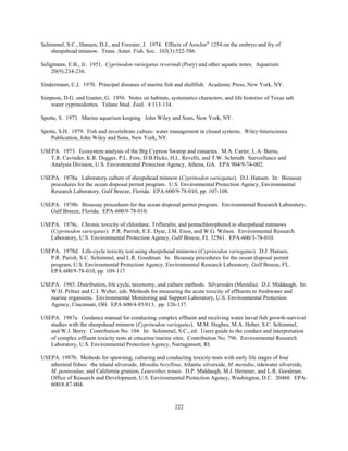 222
Schimmel, S.C., Hansen, D.J., and Forester, J. 1974. Effects of Aroclor®
1254 on the embryo and fry of
sheepshead minnow. Trans. Amer. Fish. Soc. 103(3):522-586.
Seligmann, E.B., Jr. 1951. Cyprinodon variegatus reverindi (Poey) and other aquatic notes. Aquarium
20(9):234-236.
Sindermann, C.J. 1970. Principal diseases of marine fish and shellfish. Academic Press, New York, NY.
Simpson, D.G. and Gunter, G. 1956. Notes on habitats, systematics characters, and life histories of Texas salt
water cyprinodontes. Tulane Stud. Zool. 4:113-134.
Spotte, S. 1973. Marine aquarium keeping. John Wiley and Sons, New York, NY.
Spotte, S.H. 1979. Fish and invertebrate culture: water management in closed systems. Wiley-Interscience
Publication, John Wiley and Sons, New York, NY.
USEPA. 1973. Ecosystem analysis of the Big Cypress Swamp and estuaries. M.A. Carter, L.A. Burns,
T.R. Cavinder, K.R. Dugger, P.L. Fore, D.B.Hicks, H.L. Revells, and T.W. Schmidt. Surveillance and
Analysis Division, U.S. Environmental Protection Agency, Athens, GA. EPA 904/9-74-002.
USEPA. 1978a. Laboratory culture of sheepshead minnow (Cyprinodon variegatus). D.J. Hansen. In: Bioassay
procedures for the ocean disposal permit program. U.S. Environmental Protection Agency, Environmental
Research Laboratory, Gulf Breeze, Florida. EPA-600/9-78-010, pp. 107-108.
USEPA. 1978b. Bioassay procedures for the ocean disposal permit program. Environmental Research Laboratory,
Gulf Breeze, Florida. EPA-600/9-78-010.
USEPA. 1978c. Chronic toxicity of chlordane, Trifluralin, and pentachlorophenol to sheepshead minnows
(Cyprinodon variegatus). P.R. Parrish, E.E. Dyar, J.M. Enos, and W.G. Wilson. Environmental Research
Laboratory, U.S. Environmental Protection Agency, Gulf Breeze, FL 32561. EPA-600/3-78-010.
USEPA. 1978d. Life-cycle toxicity test using sheepshead minnows (Cyprinodon variegatus). D.J. Hansen,
P.R. Parish, S.C. Schimmel, and L.R. Goodman. In: Bioassay procedures for the ocean disposal permit
program, U.S. Environmental Protection Agency, Environmental Research Laboratory, Gulf Breeze, FL.
EPA 600/9-78-010, pp. 109-117.
USEPA. 1985. Distribution, life cycle, taxonomy, and culture methods. Silversides (Menidia). D.J. Middaugh. In:
W.H. Peltier and C.I. Weber, eds. Methods for measuring the acute toxicity of effluents to freshwater and
marine organisms. Environmental Monitoring and Support Laboratory, U.S. Environmental Protection
Agency, Cincinnati, OH. EPA 600/4-85/013. pp. 126-137.
USEPA. 1987a. Guidance manual for conducting complex effluent and receiving water larval fish growth-survival
studies with the sheepshead minnow (Cyprinodon variegatus). M.M. Hughes, M.A. Heber, S.C. Schimmel,
and W.J. Berry. Contribution No. 104. In: Schimmel, S.C., ed. Users guide to the conduct and interpretation
of complex effluent toxicity tests at estuarine/marine sites. Contribution No. 796. Environmental Research
Laboratory, U.S. Environmental Protection Agency, Narragansett, RI.
USEPA. 1987b. Methods for spawning, culturing and conducting toxicity-tests with early life stages of four
atherinid fishes: the inland silverside, Menidia beryllina, Atlantic silverside, M. menidia, tidewater silverside,
M. peninsulae, and California grunion, Leuresthes tenuis. D.P. Middaugh, M.J. Hemmer, and L.R. Goodman.
Office of Research and Development, U.S. Environmental Protection Agency, Washington, D.C. 20460. EPA-
600/8-87-004.
 