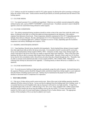 232
3.2.5 Embryos can also be incubated in small (4-10 L) glass aquaria, by placing the nylon screening or strings just
below the surface of the water. Gentle aeration should be provided by an airstone positioned near the bottom of the
holding aquaria.
3.3 CULTURE MEDIA
3.3.1 Use natural seawater if it is available and unpolluted. Otherwise use synthetic seawater prepared by adding
artificial marine salts, such as FORTY FATHOMS®
, to deionized water. If synthetic seawater is used, it should be
aged for a least one week before being utilized in culture aquaria.
3.4 CULTURE CONDITIONS
3.4.1 The salinity maintained during incubation should be similar to that of the water from which the adults were
taken, if collected in the field, or at which the adults are being maintained in the laboratory, if the embryos
originate from laboratory brood stock. Water temperature should be maintained at 20 to 25EC depending upon the
latitude where fish are collected. Provide a photoperiod of 12-14 h of illumination daily at 10-20 µE/m2
/s, or
50-100 ft-c (12 h minimum light/24 h). Embryos will hatch in seven to 14 days, depending upon the incubation
temperature and salinity (Middaugh and Lempesis, 1976).
3.5 FEEDING AND STOCKING DENSITY
3.5.1 Upon hatching, Menidia larvae should be fed immediately. Newly hatched brine shrimp (Artemia) nauplii
(less than eight hours old) are fed to the larvae twice daily. It is essential to feed M. menidia and M. peninsulae
larvae newly-hatched brine shrimp nauplii (USEPA, 1987). Utilization of older, larger, brine shrimp nauplii will
result in starvation of the larvae since they are unable to ingest the larger food organisms. Three to four days after
hatching, the fish are able to consume older (larger) brine shrimp nauplii. Because of their small size M. beryllina
larvae must be fed a mixohaline rotifer, Branchionus plicatilus from day of hatch through day five. Thereafter, they
are able to consume newly-hatched and older Artemia nauplii (USEPA, 1987; USEPA 1988). Methods for
culturing brine shrimp are discussed in the Appendix. A stocking density of about 300 larvae is suitable in an 76 L
aquarium.
3.6 CULTURE MAINTENANCE
3.6.1 To avoid excessive build up of algal growths, periodically scrape the walls of aquaria. Activated charcoal in
the aquarium filtration systems should be changed weekly and detritus (dead brine shrimp nauplii or cysts) siphoned
from the bottom of holding aquaria each week. Salinity may be maintained at the proper level by addition of
distilled or deionized water to compensate for evaporation.
4. TEST ORGANISMS
4.1 Fish one to 14 days old are used in acute toxicity tests. Most of the water in the holding aquarium should be
siphoned off before removal of larvae. Larvae can then be siphoned from the holding tanks into a holding vessel. It
is essential that larvae not be handled with a dip net, because it will result in very high mortality. A large-bore,
fire-polished glass tube, 6 mm I.D. x 500 mm long (1/4 in. ID x 18 in. long), equipped with a rubber squeeze bulb
should be used to transfer the larvae from the holding vessel to the test vessels. It is more convenient to first
transfer five fish to each of several small beakers containing 20 mL of saline dilution water. The appropriate
number of fish (multiples of five) can then be added to test vessels.
 