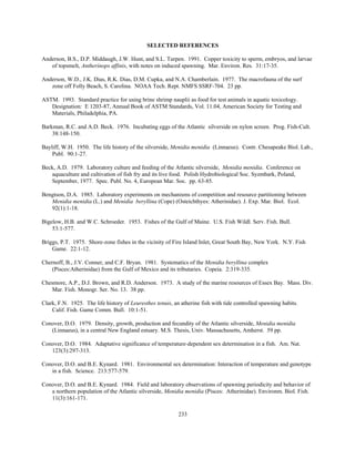 233
SELECTED REFERENCES
Anderson, B.S., D.P. Middaugh, J.W. Hunt, and S.L. Turpen. 1991. Copper toxicity to sperm, embryos, and larvae
of topsmelt, Antherinops affinis, with notes on induced spawning. Mar. Environ. Res. 31:17-35.
Anderson, W.D., J.K. Dias, R.K. Dias, D.M. Cupka, and N.A. Chamberlain. 1977. The macrofauna of the surf
zone off Folly Beach, S. Carolina. NOAA Tech. Rept. NMFS SSRF-704. 23 pp.
ASTM. 1993. Standard practice for using brine shrimp nauplii as food for test animals in aquatic toxicology.
Designation: E 1203-87, Annual Book of ASTM Standards, Vol. 11.04, American Society for Testing and
Materials, Philadelphia, PA.
Barkman, R.C. and A.D. Beck. 1976. Incubating eggs of the Atlantic silverside on nylon screen. Prog. Fish-Cult.
38:148-150.
Bayliff, W.H. 1950. The life history of the silverside, Menidia menidia (Linnaeus). Contr. Chesapeake Biol. Lab.,
Publ. 90:1-27.
Beck, A.D. 1979. Laboratory culture and feeding of the Atlantic silverside, Menidia menidia. Conference on
aquaculture and cultivation of fish fry and its live food. Polish Hydrobiological Soc. Syzmbark, Poland,
September, 1977. Spec. Publ. No. 4, European Mar. Soc. pp. 63-85.
Bengtson, D.A. 1985. Laboratory experiments on mechanisms of competition and resource partitioning between
Menidia menidia (L.) and Menidia beryllina (Cope) (Osteichthyes: Atherinidae). J. Exp. Mar. Biol. Ecol.
92(1):1-18.
Bigelow, H.B. and W.C. Schroeder. 1953. Fishes of the Gulf of Maine. U.S. Fish Wildl. Serv. Fish. Bull.
53:1-577.
Briggs, P.T. 1975. Shore-zone fishes in the vicinity of Fire Island Inlet, Great South Bay, New York. N.Y. Fish
Game. 22:1-12.
Chernoff, B., J.V. Conner, and C.F. Bryan. 1981. Systematics of the Menidia beryllina complex
(Pisces:Atherinidae) from the Gulf of Mexico and its tributaries. Copeia. 2:319-335.
Chesmore, A.P., D.J. Brown, and R.D. Anderson. 1973. A study of the marine resources of Essex Bay. Mass. Div.
Mar. Fish. Monogr. Ser. No. 13. 38 pp.
Clark, F.N. 1925. The life history of Leuresthes tenuis, an atherine fish with tide controlled spawning habits.
Calif. Fish. Game Comm. Bull. 10:1-51.
Conover, D.O. 1979. Density, growth, production and fecundity of the Atlantic silverside, Menidia menidia
(Linnaeus), in a central New England estuary. M.S. Thesis, Univ. Massachusetts, Amherst. 59 pp.
Conover, D.O. 1984. Adaptative significance of temperature-dependent sex determination in a fish. Am. Nat.
123(3):297-313.
Conover, D.O. and B.E. Kynard. 1981. Environmental sex determination: Interaction of temperature and genotype
in a fish. Science. 213:577-579.
Conover, D.O. and B.E. Kynard. 1984. Field and laboratory observations of spawning periodicity and behavior of
a northern population of the Atlantic silverside, Menidia menidia (Pisces: Atherinidae). Environm. Biol. Fish.
11(3):161-171.
 