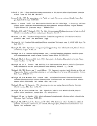 235
Koltes, K.H. 1985. Effects of sublethal copper concentrations on the structure and activity of Atlantic Silverside
schools. Trans. Am. Fish. Soc. 14:413-422.
Loosanoff, V.L. 1937. The spawning run of the Pacific surf smelt, Hypomesus pretiosus (Girard). Intern. Rev.
ges. Hydrobiol. Hydrogr. 36:170-183.
Martin, F.D. and G.B. Drewry. 1978. Development of fishes of the mid-Atlantic bight. An atlas of egg, larval and
juvenile stages. Volume VI, Stromateidae through Ogcocephalidae. Biological Services Program, Fish and
Wildlife Service, U.S. Department Interior. FWS/OBS-78-12.
McMullen, D.M. and D.P. Middaugh. 1985. The effect of temperature and food density on survival and growth of
Menidia peninsulae larvae (Pisces: Antherinidae). Estuaries. 8(1):39-47.
McMullen, D.M. 1982. The effect of temperature and food density on growth and survival of larval Menidia
peninsulae. M.S. Thesis, Univ. West Florida. 33 pp.
Merriman, D. 1941. Studies of the striped bass (Roccus saxatilis) of the Atlantic coast. U.S. Fish Wildl. Serv. Fish
Bull. 35:1-77.
Middaugh, D.P. 1981. Reproductive ecology and spawning periodicity of the Atlantic silverside, Menidia (Pisces:
Atherinidae). Copeia. 4:766-776.
Middaugh, D.P., B.S. Anderson, and M.J. Hemmer. 1992. Laboratory spawning of topsmelt, Atherinops affinis,
with notes on culture and growth of larvae. Environ. Toxicol. Chem. 11(3):393-399.
Middaugh, D.P., R.G. Domey, and G.I. Scott. 1984. Reproductive rhythmicity of the Atlantic silverside. Trans.
Amer. Fish. Soc. 113:472-478.
Middaugh, D.P. and M.J. Hemmer. 1984. Spawning of the tidewater silverside, Menidia peninsulae (Goode and
Bean) in response to tidal and lighting schedules in the laboratory. Estuaries. 7(2):139-148.
Middaugh, D.P., M.J. Hemmer, and Y. Lamadrid-Rose. 1986. Laboratory spawning cues in Menidia beryllina and
M. peninsulae (Pisces: Atherinidae) with notes on survival and growth of larvae at different salinities. Environ.
Biol. Fishes. 15(2):107-117.
Middaugh, D.P., H.W. Kohn III, and L.E. Burnett. 1983. Concurrent measurement of intertidal environmental
variables and embryo survival for the California grunion, Leuresthes tenuis, and Atlantic silverside, Menidia
menidia (Pisces:Atherinidae). Calif. Fish and Game. 69(2):89-96.
Middaugh, D.P. and P.W. Lempesis. 1976. Laboratory spawning and rearing of a marine fish, the silverside,
Menidia menidia. Mar. Biol. 35:295-300.
Middaugh, D.P., G.I. Scott, and J.M Dean. 1981. Reproductive behavior of the Atlantic silverside, Menidia
menidia (Pisces, Atherinidae). Environ. Biol. Fish. 6(3/4):269-276.
Middaugh, D.P. and J.M. Shenker. 1988. Salinity tolerance of young topsmelt, Atherinops affinis, cultured in the
laboratory. Calif. Fish Game. 74:231-235.
Middaugh, D.P., J.M. Shenker, M.J. Hemmer, and T. Takita. 1989. Laboratory culture of embryonic and larval
jacksmelt, Atherinopsis californiensis, and topsmelt, Atherinops affinis, with notes on identification of each
species. Calif. Fish Game. 76:4-12.
 
