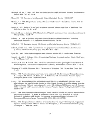 236
Middaugh, D.P. and T. Takita. 1983. Tidal and diurnal spawning cues in the Atlantic silverside, Menidia menidia.
Environ. Biol. Fish. 8(2):97-104.
Moore, C.J. 1980. Spawning of Menidia menidia (Pisces:Atherinidae). Copeia. 1980:886-887.
Mulkana, M.S. 1966. The growth and feeding habits of juvenile fishes in two Rhode Island estuaries. Gulf Res.
Rep. 2:97-168.
Penttila, D. 1977. Studies of the surf smelt (Hypomesus pretiosus) in Puget Sound. State of Washington, Dept.
Fish., Techn. Rept. No. 42. pp. 47.
Richards, C.E. and M. Castagna. 1970. Marine fishes of Virginia's eastern shore (inlet and marsh, seaside waters).
Chesapeake Sci. 11:235-248.
Robbins, T.W. 1969. A systematic study of the silverside Membras Ronaparte and Menidia (Linnaeus)
(Atherinidae, Teleostei). Ph.D. Dissertation, Cornell University. 282 pp.
Rubinoff, I. 1958. Raising the atherinid fish, Menidia menidia, in the laboratory. Copeia, 1958(2):146-147.
Rubinoff, I. and E. Shaw. 1960. Hybridization in two sympatric species of atherinid fishes, Menidia menidia
(Linnaeus) and Menidia beryllina (Cope). Amer. Mus. Nov. 1999:1-13.
Ryder, J.A. 1883. On the thread-bearing eggs of the silverside, Menidia. Bull. U.S. Fish Comm. 3:193-196.
Stoeckel, J.N. and R.C. Heidinger. 1988. Overwintering of the inland silverside in southern Illinois. North Amer.
J. Fish. Manage. 8:127-131.
Thomson, D.A. and K.A. Muench. 1976. Influence of tides and waves on the spawning behavior of the Gulf of
California grunion, Leuresthes sardina (Jenkins and Evermann). Southern Calif. Acad. Sci. Bull. 75:198-203.
Thompson, W.F. and J.B. Thompson. 1919. The spawning of the grunion. Calif. Fish and Game Comm. Bull.
3:1-29.
USEPA. 1981. Nutritional requirements of marine larval and juvenile fish. Environmental Research Laboratory,
K.L. Simpson, P.S. Schauer, C.R. Seidel, and L.M. Richardson. U.S. Environmental Protection Agency,
Narragansett, Rhode Island. EPA-600/S3-81/049.
USEPA. 1987. Methods for spawning, culturing and conducting toxicity-tests with early life stages of four
atherinid fishes: the inland silverside, Menidia beryllina, Atlantic silverside, M. menidia, tidewater silverside,
M. peninsulae, and California grunion, Leuresthes tenuis. D.P. Middaugh, M.J. Hemmer, and L.R. Goodman.
Office of Research and Development, U.S. Environmental Protection Agency, Washington, D.C. 20460. EPA-
600/8-87-004.
USEPA. 1988. Short-term methods for estimating the chronic toxicity of effluents and receiving waters to marine
and estuarine organisms. C.I. Weber, W.B. Horning, II, D.J. Klemm, T.W. Neiheisel, P.A. Lewis, E.L.
Robinson, J. Menkedick, and F. Kessler. Environmental Monitoring and Support Laboratory, U.S.
Environmental Protection Agency, Cincinnati, Ohio 45268. EPA-600/4-87/028.
USEPA. 1990. Sheepshead minnow and inland silverside larval survival and growth toxicity tests. Supplemental
report for training videotape. Office of Research and Development, U. S. Environmental Protection Agency,
Washington, DC. EPA-600/3-90/075.
 