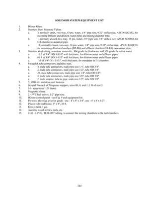 244
SOLENOID SYSTEM EQUIPMENT LIST
1. Dilator Glass.
2. Stainless Steel Solenoid Valves
a. 3, normally open, two-way, 55 psi, water, 1/4" pipe size, 9/32" orifice size, ASCO 8262152, for
incoming effluent and dilution water pipes and mixing chamber pipe.
b. 1, normally closed, two-way, 15 psi, water, 3/8" pipe size, 3/8" orifice size, ASCO 8030865, for
D-l chamber evacuation pipe.
c. 12, normally closed, two-way, 36 psi, water, 1/4" pipe size, 9/32" orifice size. ASCO 8262C38,
for remaining dilution chambers (D2-D6) and effluent chamber (E1-E6) evacuation pipes.
3. Stainless steel tubing, seamless, austenitic, 304 grade for freshwater and 316 grade for saline water.
a. 10 ft of 3/8" OD, 0.035" wall thickness, for dilution water and effluent pipes.
b. 60 ft of 1/4" OD, 0.035" wall thickness, for dilution water and effluent pipes.
c. 1 ft of 3/4" OD, 0.035" wall thickness, for standpipe in D1 chamber.
4. Swagelok tube connectors, stainless steel.
a. 4, male tube connectors, male pipe size 1/4", tube OD 3/8".
b. 2, male tube connectors, male pipe size 1/2", tube OD 3/8".
c. 26, male tube connectors, male pipe size 1/4", tube OD 1/4".
d. 2, male tube connectors, male pipe size 3/8", tube OD 3/8".
e. 2, male adaptor, tube to pipe, male size 1/2", tube OD 3/8".
5. 7, 1200 mL stainless steel beakers.
6. Several Ibs each of Neoprene stoppers, sizes 00, 0, and 1; 1 lb of size 5.
7. 14 - aquarium (1-20 liters).
8. Magnetic stirrer.
9. 2 - PVC ball valves, 1/2" pipe size.
10. Dilutor control panel - see Fig. 9 and equipment list.
11. Plywood sheeting, exterior grade: one - 4' x 8' x 3/4", one - 4' x 8' x 1/2".
12. Pineor redwood board, 1" x 8", 20 ft.
I3. Epoxy paint, 1 gal.
14. Assorted wood screws, nails, etc.
15. 25 ft - 14" ID, TEFLON®
tubing, to connect the mixing chambers to the test chambers.
 