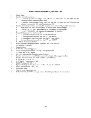 246
VACUUM SIPHON SYSTEM EQUIPMENT LIST
1. Dilutor Glass.
2. Stainless steel solenoid valves.
a. 2, normally open, two-way, 55 psi, water, 1/4" pipe size, 9/32" orifice size, ASCO 8262152, for
incoming effluent and dilution water pipes.
b. 2, normally closed, two-way, 15 psi, water, 3/8" pipe size, 3/8" orifice size, ASCO 8030865, for
dilution water chamber D-6 and effluent chamber E-2.
3. Stainless steel tubing, seamless, austenitic, 304 grade for freshwater and 316 grade for saline water.
a. 60 ft of 3/8" OD, 0.035" wall thickness, for dilution water and effluent pipes.
b. 20 ft of 5/16" OD, 0.035" wall thickness, for standpipes in mixing chambers.
c. 1 ft of 3/4" OD, 0.035" wall thickness, for standpipe in D1 chamber.
4. Swagelok tube connectors, stainless steel.
a. 4, male tube connectors, male pipe size l/4", tube OD 3/8".
b. 2, male tube connectors, male pipe size 3/8", tube OD 3/8".
c. 2, male adaptor, tube to pipe, male pipe size 1/2", tube OD 3/8".
d. 2, male tube connectors, male pipe size 1/2", tube OD 3/8".
5. 7, 1,200 mL stainless steel beakers.
6. Several Ibs each of Neoprene stoppers, sizes 00, 0, and 1; 1 lb of size 5.
7. 14 - aquarium (1-20 liters).
8. Magnetic stirrer.
9. 2, PVC Ball valves, 1/2" pipe size.
10. Dilutor control panel equipment - see Fig. 9 and equipment list.
11. 7, 120 mL NALGENE®
bottles.
12. 3 ft, 1-in-2 aluminum bar, for siphon support brackets.
13. Stainless steel set screws, box of 50, for securing SS tubing in siphon support brackets.
14. Stainless steel hose clamps, box of 10, size #4 or 5, (need 3 boxes).
15. 6, NALGENE®
T's, 5/16" OD.
16. 12, TYGON®
Y connectors, 3/8" I.D.
17. TYGON®
tubing, 3/8" OD, 10 ft.
18. Plywood sheeting, exterior grade: one - 4' x 8' x 3/4", one - 4' x 8' x 1/2".
19. Pine or redwood board, 1" x 8", 20 ft.
20. Epoxy paint, 1 gal.
21. Assorted wood screws, nails, etc.
22. 25 ft of 5/16" ID, TEFLON®
tubing, to connect the mix5ng chambers to the test chambers.
 