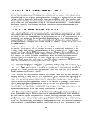18
4.14 DEMONSTRATING ACCEPTABLE LABORATORY PERFORMANCE
4.14.1 It is a laboratory's responsibility to demonstrate its ability to obtain consistent, precise results with reference
toxicants before it performs toxicity tests with effluents for permit compliance purposes. To meet this requirement,
the intra-laboratory precision, expressed as percent coefficient of variation (CV%), of each type of test to be used in
a laboratory should be determined by performing five or more tests with different batches of test organisms, using
the same reference toxicant, at the same concentrations, with the same test conditions (i.e., the same test duration,
type of dilution water, age of test organisms, feeding, etc.), and same data analysis methods. A reference toxicant
concentration series (0.5 or higher) should be selected that will consistently provide partial mortalities at two or
more concentrations.
4.15 DOCUMENTING ONGOING LABORATORY PERFORMANCE
4.15.1 Satisfactory laboratory performance is demonstrated by performing at least one acceptable test per month
with a reference toxicant for each toxicity test method conducted in the laboratory during that month. For a given
test method, successive tests must be performed with the same reference toxicant, at the same concentrations, in the
same dilution water, using the same data analysis methods. Precision may vary with the test species, reference
toxicant, and type of test. Each laboratory’s reference toxicity data will reflect conditions unique to that facility,
including dilution water, culturing, and other variables; however, each laboratory’s reference toxicity results should
reflect good repeatability.
4.15.2 A control chart should be prepared for each combination of reference toxicant, test species, test condition,
and endpoint. Toxicity endpoints from five or six tests are adequate for establishing the control charts. In this
technique, a running plot is maintained for the toxicity values (Xi) from successive tests with a given reference
toxicant (Figure 1), and endpoints (LC50s) are examined to determine if they are within prescribed limits. The
types of control charts illustrated (see USEPA, 1979a) are used to evaluate the cumulative trend of results from a
series of samples, thus reference toxicant test results should not be used as a de facto criterion for rejection of
individual effluent or receiving water tests. The mean ( ) and upper and lower control limits (±2S) are re-¯X
calculated with each successive test result. After two years of data collection, or a minimum of 20 data points, the
control chart should be maintained using only the 20 most recent data points.
4.15.3 Laboratories should compare the calculated CV (i.e., standard deviation / mean) of the LC50 for the 20
most recent data points to the distribution of laboratory CVs reported nationally for reference toxicant testing (Table
3-3 in USEPA, 2000b). If the calculated CV exceeds the 75th
percentile of CVs reported nationally, the laboratory
should use the 75th
and 90th
percentiles to calculate warning and control limits, respectively, and the laboratory
should investigate options for reducing variability.
4.15.4 The outliers, which are values falling outside the upper and lower control limits, and trends of increasing or
decreasing sensitivity, are readily identified. At the P0.05 probability level, one in 20 tests would be expected to fall
outside of the control limits by chance alone. If more than one out of 20 reference toxicant tests fall outside the
control limits, the laboratory should investigate sources of variability, take corrective actions to reduce identified
sources of variability, and perform an additional reference toxicant test during the same month. In those instances
when the laboratory can document the cause for the outlier (e.g., operator error, culture health or test system
failure), the outlier should be excluded from the future calculations of the control limits. If two or more
consecutive tests do not fall within the control limits, the results must be explained and the reference toxicant test
must be immediately repeated. Actions taken to correct the problem must be reported.
4.15.5 If the toxicity value from a given test with the reference toxicant falls well outside the expected range for
the test organisms when using the standard dilution water, the laboratory should investigate sources of variability,
take corrective actions to reduce identified sources of variability, and perform an additional reference toxicant test
during the same month. Performance should improve with experience, and the control limits for point estimates
should gradually narrow. However, control limits of ±2S, by definition, will be exceeded 5% of the time, regardless
of how well a laboratory performs. Highly proficient laboratories which develop a very narrow control limit may be
unfairly penalized if a test which falls just outside the control limits is rejected de facto. For this reason, the width
 