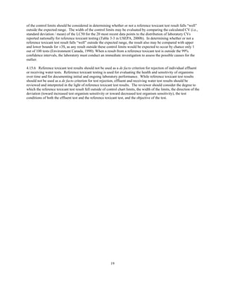 19
of the control limits should be considered in determining whether or not a reference toxicant test result falls “well”
outside the expected range. The width of the control limits may be evaluated by comparing the calculated CV (i.e.,
standard deviation / mean) of the LC50 for the 20 most recent data points to the distribution of laboratory CVs
reported nationally for reference toxicant testing (Table 3-3 in USEPA, 2000b). In determining whether or not a
reference toxicant test result falls “well” outside the expected range, the result also may be compared with upper
and lower bounds for ±3S, as any result outside these control limits would be expected to occur by chance only 1
out of 100 tests (Environment Canada, 1990). When a result from a reference toxicant test is outside the 99%
confidence intervals, the laboratory must conduct an immediate investigation to assess the possible causes for the
outlier.
4.15.6 Reference toxicant test results should not be used as a de facto criterion for rejection of individual effluent
or receiving water tests. Reference toxicant testing is used for evaluating the health and sensitivity of organisms
over time and for documenting initial and ongoing laboratory performance. While reference toxicant test results
should not be used as a de facto criterion for test rejection, effluent and receiving water test results should be
reviewed and interpreted in the light of reference toxicant test results. The reviewer should consider the degree to
which the reference toxicant test result fell outside of control chart limits, the width of the limits, the direction of the
deviation (toward increased test organism sensitivity or toward decreased test organism sensitivity), the test
conditions of both the effluent test and the reference toxicant test, and the objective of the test.
 