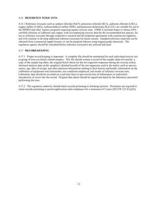 21
4.16 REFERENCE TOXICANTS
4.16.1 Reference toxicants such as sodium chloride (NaCl), potassium chloride (KCl), cadmium chloride (CdCl2),
copper sulfate (CuSO4), sodium dodecyl sulfate (SDS), and potassium dichromate (K2Cr2O7), are suitable for use in
the NPDES and other Agency programs requiring aquatic toxicity tests. EMSL-Cincinnati hopes to release EPA-
certified solutions of cadmium and copper, with accompanying toxicity data for the recommended test species, for
use as reference toxicants through cooperative research and development agreements with commercial suppliers,
and will continue to develop additional reference toxicants for future release. Standard reference materials can be
obtained from commercial supply houses, or can be prepared inhouse using reagent grade chemicals. The
regulatory agency should be consulted before reference toxicant(s) are selected and used.
4.17 RECORD KEEPING
4.17.1 Proper record keeping is important. A complete file should be maintained for each individual toxicity test
or group of tests on closely related samples. This file should contain a record of the sample chain-of-custody; a
copy of the sample log sheet; the original bench sheets for the test organism responses during the toxicity test(s);
chemical analysis data on the sample(s); detailed records of the test organisms used in the test(s), such as species,
source, age, date of receipt, and other pertinent information relating to their history and health; information on the
calibration of equipment and instruments; test conditions employed; and results of reference toxicant tests.
Laboratory data should be recorded on a real-time basis to prevent the loss of information or inadvertent
introduction of errors into the record. Original data sheets should be signed and dated by the laboratory personnel
performing the tests.
4.17.2 The regulatory authority should retain records pertaining to discharge permits. Permittees are required to
retain records pertaining to permit applications and compliance for a minimum of 3 years [40 CFR 122.41(j)(2)].
 