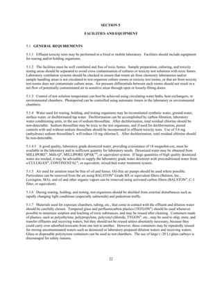 22
SECTION 5
FACILITIES AND EQUIPMENT
5.1 GENERAL REQUIREMENTS
5.1.1 Effluent toxicity tests may be performed in a fixed or mobile laboratory. Facilities should include equipment
for rearing and/or holding organisms.
5.1.2 The facilities must be well ventilated and free of toxic fumes. Sample preparation, culturing, and toxicity
testing areas should be separated to avoid cross contamination of cultures or toxicity test solutions with toxic fumes.
Laboratory ventilation systems should be checked to ensure that return air from chemistry laboratories and/or
sample handling areas is not circulated to test organism culture rooms or toxicity test rooms, or that air from toxicity
test rooms does not contaminate culture areas. Air pressure differentials between such rooms should not result in a
net flow of potentially contaminated air to sensitive areas through open or loosely-fitting doors.
5.1.3 Control of test solution temperature can best be achieved using circulating water baths, heat exchangers, or
environmental chambers. Photoperiod can be controlled using automatic timers in the laboratory or environmental
chambers.
5.1.4 Water used for rearing, holding, and testing organisms may be reconstituted synthetic water, ground water,
surface water, or dechlorinated tap water. Dechlorination can be accomplished by carbon filtration, laboratory
water conditioning units, or the use of sodium thiosulfate. After dechlorination, total residual chlorine should be
non-detectable. Sodium thiosulfate may be toxic to the test organisms, and if used for dechlorination, paired
controls with and without sodium thiosulfate should be incorporated in effluent toxicity tests. Use of 3.6 mg
(anhydrous) sodium thiosulfate/L will reduce l.0 mg chlorine/L. After dechlorination, total residual chlorine should
be non-detectable.
5.1.4.1 A good quality, laboratory grade deionized water, providing a resistance of 18 megaohm-cm, must be
available in the laboratory and in sufficient quantity for laboratory needs. Deionized water may be obtained from
MILLIPORE®
, Milli-Q®
, MILLIPORE QPAKTM
2 or equivalent system. If large quantities of high quality deionized
water are needed, it may be advisable to supply the laboratory grade water deionizer with preconditioned water from
a CULLIGAN®
, CONTINENTAL®
, or equivalent, mixed-bed water treatment system.
5.1.5 Air used for aeration must be free of oil and fumes. Oil-free air pumps should be used where possible.
Particulates can be removed from the air using BALSTON®
Grade BX or equivalent filters (Balston, Inc.,
Lexington, MA), and oil and other organic vapors can be removed using activated carbon filters (BALSTON®
, C-1
filter, or equivalent).
5.1.6 During rearing, holding, and testing, test organisms should be shielded from external disturbances such as
rapidly changing light conditions (especially salmonids) and pedestrian traffic.
5.1.7 Materials used for exposure chambers, tubing, etc., that come in contact with the effluent and dilution water
should be carefully chosen. Tempered glass and perfluorocarbon plastics (TEFLON®
) should be used whenever
possible to minimize sorption and leaching of toxic substances, and may be reused after cleaning. Containers made
of plastics, such as polyethylene, polypropylene, polyvinyl chloride, TYGON®
, etc., may be used to ship, store, and
transfer effluents and receiving waters, but they should not be reused unless absolutely necessary, because they
could carry over adsorbed toxicants from one test to another. However, these containers may be repeatedly reused
for storing uncontaminated waters such as deionized or laboratory-prepared dilution waters and receiving waters.
Glass or disposable polystyrene containers can be used as test chambers. The use of large ($20 L) glass carboys is
discouraged for safety reasons.
 