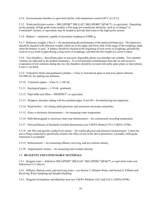 24
5.3.4 Environmental chamber or equivalent facility with temperature control (20EC or 25EC)
5.3.5 Water purification system -- MILLIPORE®
MILLI-Q®
, MILLIPORE®
QPAK™2, or equivalent. Depending
on the quantity of high grade water needed, a first-stage pre-conditioner deionizer, such as a Culligan®
or
Continental®
System, or equivalent, may be needed to provide feed water to the high-purity system.
5.3.6 Balance -- analytical, capable of accurately weighing to 0.0001 g.
5.3.7 Reference weights, Class S -- for documenting the performance of the analytical balance(s). The balance(s)
should be checked with reference weights which are at the upper and lower ends of the range of the weighings made
when the balance is used. A balance should be checked at the beginning of each series of weighings, periodically
(such as every tenth weight) during a long series of weighings, and after the last weight of a series is taken.
5.3.8 Test chambers -- borosilicate glass or non-toxic disposable plastic test chambers are suitable. Test chamber
volumes are indicated in the method summaries. To avoid potential contamination from the air and excessive
evaporation of test solutions during the test, the chambers should be covered with safety glass plates or sheet plastic,
6 mm (¼ in) thick.
5.3.9 Volumetric flasks and graduated cylinders -- Class A, borosilicate glass or non-toxic plastic labware,
10-1000 mL for making test solutions.
5.3.10 Volumetric pipets -- Class A, 1-100 mL.
5.3.11 Serological pipets -- 1-10 mL, graduated.
5.3.12 Pipet bulbs and fillers -- PROPIPET®
, or equivalent.
5.3.13 Droppers, and glass tubing with fire polished edges, 4 mm ID -- for transferring test organisms.
5.3.14 Wash bottles -- for rinsing small glassware and instrument electrodes and probes.
5.3.15 Glass or electronic thermometers -- for measuring water temperature.
5.3.16 Bulb-thermograph or electronic-chart type thermometers -- for continuously recording temperature.
5.3.17 National Bureau of Standards Certified thermometer (see USEPA Method 170.1; USEPA 1979b).
5.3.18 pH, DO, and specific conductivity meters -- for routine physical and chemical measurements. Unless the
test is being conducted to specifically measure the effect of one of the above parameters, a portable, field-grade
instrument is acceptable.
5.3.19 Refractometer -- for measuring effluent, receiving, and test solution salinity.
5.3.20 Amperometric titrator -- for measuring total residual chlorine.
5.4 REAGENTS AND CONSUMABLE MATERIALS
5.4.1 Reagent water -- defined as MILLIPORE®
MILLI-Q®
, MILLIPORE®
QPAK™2 or equivalent water (see
Subsection 5.3.5 above).
5.4.2 Effluent, dilution water, and receiving water -- see Section 7, Dilution Water, and Section 8, Effluent and
Receiving Water Sampling and Sample Handling.
5.4.3 Reagents for hardness and alkalinity tests (see USEPA Methods 130.2 and 310.1; USEPA l979b).
 