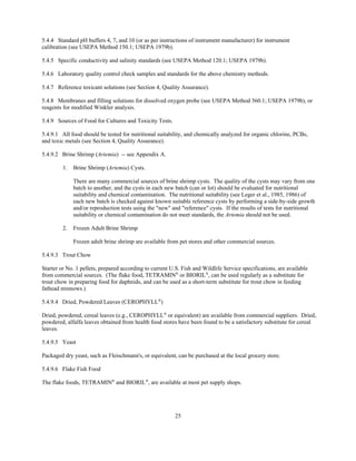 25
5.4.4 Standard pH buffers 4, 7, and 10 (or as per instructions of instrument manufacturer) for instrument
calibration (see USEPA Method 150.1; USEPA 1979b).
5.4.5 Specific conductivity and salinity standards (see USEPA Method 120.1; USEPA 1979b).
5.4.6 Laboratory quality control check samples and standards for the above chemistry methods.
5.4.7 Reference toxicant solutions (see Section 4, Quality Assurance).
5.4.8 Membranes and filling solutions for dissolved oxygen probe (see USEPA Method 360.1; USEPA 1979b), or
reagents for modified Winkler analysis.
5.4.9 Sources of Food for Cultures and Toxicity Tests.
5.4.9.1 All food should be tested for nutritional suitability, and chemically analyzed for organic chlorine, PCBs,
and toxic metals (see Section 4, Quality Assurance).
5.4.9.2 Brine Shrimp (Artemia) -- see Appendix A.
1. Brine Shrimp (Artemia) Cysts.
There are many commercial sources of brine shrimp cysts. The quality of the cysts may vary from one
batch to another, and the cysts in each new batch (can or lot) should be evaluated for nutritional
suitability and chemical contamination. The nutritional suitability (see Leger et al., 1985, 1986) of
each new batch is checked against known suitable reference cysts by performing a side-by-side growth
and/or reproduction tests using the "new" and "reference" cysts. If the results of tests for nutritional
suitability or chemical contamination do not meet standards, the Artemia should not be used.
2. Frozen Adult Brine Shrimp
Frozen adult brine shrimp are available from pet stores and other commercial sources.
5.4.9.3 Trout Chow
Starter or No. 1 pellets, prepared according to current U.S. Fish and Wildlife Service specifications, are available
from commercial sources. (The flake food, TETRAMIN®
or BIORIL®
, can be used regularly as a substitute for
trout chow in preparing food for daphnids, and can be used as a short-term substitute for trout chow in feeding
fathead minnows.)
5.4.9.4 Dried, Powdered Leaves (CEROPHYLL®
)
Dried, powdered, cereal leaves (e.g., CEROPHYLL®
or equivalent) are available from commercial suppliers. Dried,
powdered, alfalfa leaves obtained from health food stores have been found to be a satisfactory substitute for cereal
leaves.
5.4.9.5 Yeast
Packaged dry yeast, such as Fleischmann's, or equivalent, can be purchased at the local grocery store.
5.4.9.6 Flake Fish Food
The flake foods, TETRAMIN®
and BIORIL®
, are available at most pet supply shops.
 