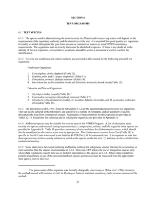 1
The genus name of this organism was formally changed to Americamysis (Price et al., 1994); however,
the method manual will continue to refer to Mysidopsis bahia to maintain consistency with previous versions of the
method.
27
SECTION 6
TEST ORGANISMS
6.1 TEST SPECIES
6.1.1 The species used in characterizing the acute toxicity of effluents and/or receiving waters will depend on the
requirements of the regulatory authority and the objectives of the test. It is essential that good quality test organisms
be readily available throughout the year from inhouse or commercial sources to meet NPDES monitoring
requirements. The organisms used in toxicity tests must be identified to species. If there is any doubt as to the
identity of the test organisms, representative specimens should be sent to a taxonomic expert to confirm the
identification.
6.1.2 Toxicity test conditions and culture methods are provided in this manual for the following principal test
organisms:
Freshwater Organisms:
1. Ceriodaphnia dubia (daphnid) (Table 12).
2. Daphnia pulex and D. magna (daphnids) (Table 13).
3. Pimephales promelas (fathead minnow) (Table 14).
4. Oncorhynchus mykiss (rainbow trout) and Salvelinus fontinalis (brook trout) (Table 15).
Estuarine and Marine Organisms:
1. Mysidopsis bahia (mysid) (Table 16).1
2. Cyprinodon variegatus (sheepshead minnow) (Table 17).
3. Menidia beryllina (inland silverside), M. menidia (Atlantic silverside), and M. peninsulae (tidewater
silverside) (Table 18).
6.1.3 The test species (AFS, 1991) listed in Subsection 6.1.2 are the recommended acute toxicity test organisms.
They are easily cultured in the laboratory, are sensitive to a variety of pollutants, and are generally available
throughout the year from commercial sources. Summaries of test conditions for these species are provided in
Tables 12-18. Guidelines for culturing and/or holding the organisms are provided in Appendix A.
6.1.4 Additional species may be suitable for toxicity tests in the NPDES Program. A list of alternative acute
toxicity test species and minimal testing requirements (i.e., temperature, salinity, and life stage) for these species are
provided in Appendix B. Table 19 provides a summary of test conditions for Holmesimysis costata, which should
also be considered an alternative acute toxicity test species. The Holmesimysis costata Acute Test (Table 19) is
specific to Pacific Coast waters and is not listed at 40 CFR Part 136 for nationwide use. It is important to note that
these species may not be as easily cultured or tested as the species on the list in 6.1.2, and may not be available from
commercial sources.
6.1.5 Some states have developed culturing and testing methods for indigenous species that may be as sensitive or
more sensitive than the species recommended in 6.1.2. However, EPA allows the use of indigenous species only
where state regulations require their use or prohibit importation of the species in 6.1.2. Where state regulations
prohibit importation or use of the recommended test species, permission must be requested from the appropriate
state agency prior to their use.
 