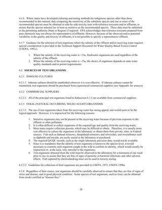 28
6.1.6 Where states have developed culturing and testing methods for indigenous species other than those
recommended in this manual, data comparing the sensitivity of the substitute species and one or more of the
recommended species must be obtained in side-by-side toxicity tests with reference toxicants and/or effluents, to
ensure that the species selected are at least as sensitive as the recommended species. These data must be submitted
to the permitting authority (State or Region) if required. EPA acknowledges that reference toxicants prepared from
pure chemicals may not always be representative of effluents. However, because of the observed and/or potential
variability in the quality and toxicity of effluents, it is not possible to specify a representative effluent.
6.1.7 Guidance for the selection of test organisms where the salinity of the effluent and/or receiving water requires
special consideration is provided in the Technical Support Document for Water Quality-Based Toxics Control
(USEPA, 1991c).
1. Where the salinity of the receiving water is <1‰, freshwater organisms are used regardless of the
salinity of the effluent.
2. Where the salinity of the receiving water is $1‰, the choice of organisms depends on state water
quality standards and/or permit requirements.
6.2 SOURCES OF TEST ORGANISMS
6.2.1 INHOUSE CULTURES
6.2.1.1 Inhouse cultures should be established wherever it is cost effective. If inhouse cultures cannot be
maintained, test organisms should be purchased from experienced commercial suppliers (see Appendix for sources).
6.2.2 COMMERCIAL SUPPLIERS
6.2.2.1 All of the principal test organisms listed in Subsection 6.1.2 are available from commercial suppliers.
6.2.3 FERAL (NATURAL OCCURRING, WILD CAUGHT) ORGANISMS
6.2.3.1 The use of test organisms taken from the receiving water has strong appeal, and would seem to be the
logical approach. However, it is impractical for the following reasons:
1. Sensitive organisms may not be present in the receiving water because of previous exposure to the
effluent or other pollutants.
2. It is often difficult to collect organisms of the required age and quality from the receiving water;
3. Most states require collection permits, which may be difficult to obtain. Therefore, it is usually more
cost effective to culture the organisms in the laboratory or obtain them from private, state, or Federal
sources. Fish such as fathead minnows, sheepshead minnows, and silversides, and invertebrates such
as daphnids and mysids, are easily reared in the laboratory or purchased.
4. The required QA/QC records, such as the single laboratory precision data, would not be available.
5. Since it is mandatory that the identity of test organisms is known to the species level, it would
necessary to examine each organism caught in the wild to confirm its identity, which would usually be
impractical or, at the least, very stressful to the organisms.
6. Test organisms obtained from the wild must be observed in the laboratory for a minimum of one week
prior to use, to assure that they are free of signs of parasitic or bacterial infections and other adverse
effects. Fish captured by electroshocking must not be used in toxicity testing.
6.2.3.2 Guidelines for collection of feral organisms are provided in USEPA, 1973; USEPA 1990a.
6.2.4 Regardless of their source, test organisms should be carefully observed to ensure that they are free of signs of
stress and disease, and in good physical condition. Some species of test organisms, such as trout, can be obtained
from stocks certified as "disease-free."
 