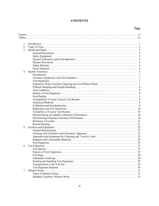 CONTENTS
Page
iii
Figures . . . . . . . . . . . . . . . . . . . . . . . . . . . . . . . . . . . . . . . . . . . . . . . . . . . . . . . . . . . . . . . . . . . . . . . . . . . . . . . . . . . . vi
Tables . . . . . . . . . . . . . . . . . . . . . . . . . . . . . . . . . . . . . . . . . . . . . . . . . . . . . . . . . . . . . . . . . . . . . . . . . . . . . . . . . . . . vii
1. Introduction . . . . . . . . . . . . . . . . . . . . . . . . . . . . . . . . . . . . . . . . . . . . . . . . . . . . . . . . . . . . . . . . . . . . . . . . . 1
2. Types of Tests . . . . . . . . . . . . . . . . . . . . . . . . . . . . . . . . . . . . . . . . . . . . . . . . . . . . . . . . . . . . . . . . . . . . . . . 2
3. Health and Safety . . . . . . . . . . . . . . . . . . . . . . . . . . . . . . . . . . . . . . . . . . . . . . . . . . . . . . . . . . . . . . . . . . . . . 5
General Precautions . . . . . . . . . . . . . . . . . . . . . . . . . . . . . . . . . . . . . . . . . . . . . . . . . . . . . . . . . . . . . . . 5
Safety Equipment . . . . . . . . . . . . . . . . . . . . . . . . . . . . . . . . . . . . . . . . . . . . . . . . . . . . . . . . . . . . . . . . . 5
General Laboratory and Field Operation . . . . . . . . . . . . . . . . . . . . . . . . . . . . . . . . . . . . . . . . . . . . . . . 5
Disease Prevention . . . . . . . . . . . . . . . . . . . . . . . . . . . . . . . . . . . . . . . . . . . . . . . . . . . . . . . . . . . . . . . . 6
Safety Manuals . . . . . . . . . . . . . . . . . . . . . . . . . . . . . . . . . . . . . . . . . . . . . . . . . . . . . . . . . . . . . . . . . . . 6
Waste Disposal . . . . . . . . . . . . . . . . . . . . . . . . . . . . . . . . . . . . . . . . . . . . . . . . . . . . . . . . . . . . . . . . . . . 6
4. Quality Assurance . . . . . . . . . . . . . . . . . . . . . . . . . . . . . . . . . . . . . . . . . . . . . . . . . . . . . . . . . . . . . . . . . . . . 7
Introduction . . . . . . . . . . . . . . . . . . . . . . . . . . . . . . . . . . . . . . . . . . . . . . . . . . . . . . . . . . . . . . . . . . . . . 7
Facilities, Equipment, and Test Chambers . . . . . . . . . . . . . . . . . . . . . . . . . . . . . . . . . . . . . . . . . . . . . . 7
Test Organisms . . . . . . . . . . . . . . . . . . . . . . . . . . . . . . . . . . . . . . . . . . . . . . . . . . . . . . . . . . . . . . . . . . . 7
Laboratory Water Used for Culturing and Test Dilution Water . . . . . . . . . . . . . . . . . . . . . . . . . . . . . 7
Effluent Sampling and Sample Handling . . . . . . . . . . . . . . . . . . . . . . . . . . . . . . . . . . . . . . . . . . . . . . . 8
Test Conditions . . . . . . . . . . . . . . . . . . . . . . . . . . . . . . . . . . . . . . . . . . . . . . . . . . . . . . . . . . . . . . . . . . . 8
Quality of Test Organisms . . . . . . . . . . . . . . . . . . . . . . . . . . . . . . . . . . . . . . . . . . . . . . . . . . . . . . . . . . 8
Food Quality . . . . . . . . . . . . . . . . . . . . . . . . . . . . . . . . . . . . . . . . . . . . . . . . . . . . . . . . . . . . . . . . . . . . . 8
Acceptability of Acute Toxicity Test Results . . . . . . . . . . . . . . . . . . . . . . . . . . . . . . . . . . . . . . . . . . . 9
Analytical Methods . . . . . . . . . . . . . . . . . . . . . . . . . . . . . . . . . . . . . . . . . . . . . . . . . . . . . . . . . . . . . . . 9
Calibration and Standardization . . . . . . . . . . . . . . . . . . . . . . . . . . . . . . . . . . . . . . . . . . . . . . . . . . . . . . 9
Replication and Test Sensitivity . . . . . . . . . . . . . . . . . . . . . . . . . . . . . . . . . . . . . . . . . . . . . . . . . . . . . 10
Variability in Toxicity Test Results . . . . . . . . . . . . . . . . . . . . . . . . . . . . . . . . . . . . . . . . . . . . . . . . . . 10
Demonstrating Acceptable Laboratory Performance . . . . . . . . . . . . . . . . . . . . . . . . . . . . . . . . . . . . . 18
Documenting Ongoing Laboratory Performance . . . . . . . . . . . . . . . . . . . . . . . . . . . . . . . . . . . . . . . . 18
Reference Toxicants . . . . . . . . . . . . . . . . . . . . . . . . . . . . . . . . . . . . . . . . . . . . . . . . . . . . . . . . . . . . . . 21
Record Keeping . . . . . . . . . . . . . . . . . . . . . . . . . . . . . . . . . . . . . . . . . . . . . . . . . . . . . . . . . . . . . . . . . 21
5. Facilities and Equipment . . . . . . . . . . . . . . . . . . . . . . . . . . . . . . . . . . . . . . . . . . . . . . . . . . . . . . . . . . . . . . 22
General Requirements . . . . . . . . . . . . . . . . . . . . . . . . . . . . . . . . . . . . . . . . . . . . . . . . . . . . . . . . . . . . 22
Cleaning Test Chambers and Laboratory Apparatus . . . . . . . . . . . . . . . . . . . . . . . . . . . . . . . . . . . . . 23
Apparatus and Equipment for Culturing and Toxicity Tests . . . . . . . . . . . . . . . . . . . . . . . . . . . . . . 23
Reagents and Consumable Materials . . . . . . . . . . . . . . . . . . . . . . . . . . . . . . . . . . . . . . . . . . . . . . . . . 24
Test Organisms . . . . . . . . . . . . . . . . . . . . . . . . . . . . . . . . . . . . . . . . . . . . . . . . . . . . . . . . . . . . . . . . . . 26
6. Test Organisms . . . . . . . . . . . . . . . . . . . . . . . . . . . . . . . . . . . . . . . . . . . . . . . . . . . . . . . . . . . . . . . . . . . . . 27
Test Species . . . . . . . . . . . . . . . . . . . . . . . . . . . . . . . . . . . . . . . . . . . . . . . . . . . . . . . . . . . . . . . . . . . . 27
Sources of Test Organisms . . . . . . . . . . . . . . . . . . . . . . . . . . . . . . . . . . . . . . . . . . . . . . . . . . . . . . . . . 28
Life Stage . . . . . . . . . . . . . . . . . . . . . . . . . . . . . . . . . . . . . . . . . . . . . . . . . . . . . . . . . . . . . . . . . . . . . . 29
Laboratory Culturing . . . . . . . . . . . . . . . . . . . . . . . . . . . . . . . . . . . . . . . . . . . . . . . . . . . . . . . . . . . . . 29
Holding and Handling Test Organisms . . . . . . . . . . . . . . . . . . . . . . . . . . . . . . . . . . . . . . . . . . . . . . . 29
Transportation to the Test Site . . . . . . . . . . . . . . . . . . . . . . . . . . . . . . . . . . . . . . . . . . . . . . . . . . . . . . 29
Test Organism Disposal . . . . . . . . . . . . . . . . . . . . . . . . . . . . . . . . . . . . . . . . . . . . . . . . . . . . . . . . . . . 30
7. Dilution Water . . . . . . . . . . . . . . . . . . . . . . . . . . . . . . . . . . . . . . . . . . . . . . . . . . . . . . . . . . . . . . . . . . . . . . 31
Types of Dilution Water . . . . . . . . . . . . . . . . . . . . . . . . . . . . . . . . . . . . . . . . . . . . . . . . . . . . . . . . . . . 31
Standard, Synthetic Dilution Water . . . . . . . . . . . . . . . . . . . . . . . . . . . . . . . . . . . . . . . . . . . . . . . . . . 31
 