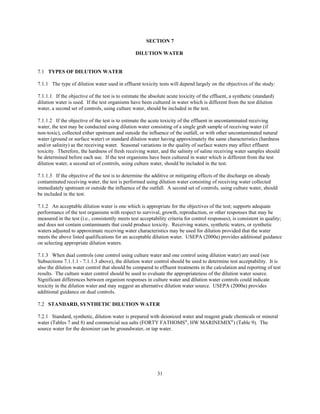 31
SECTION 7
DILUTION WATER
7.1 TYPES OF DILUTION WATER
7.1.1 The type of dilution water used in effluent toxicity tests will depend largely on the objectives of the study:
7.1.1.1 If the objective of the test is to estimate the absolute acute toxicity of the effluent, a synthetic (standard)
dilution water is used. If the test organisms have been cultured in water which is different from the test dilution
water, a second set of controls, using culture water, should be included in the test.
7.1.1.2 If the objective of the test is to estimate the acute toxicity of the effluent in uncontaminated receiving
water, the test may be conducted using dilution water consisting of a single grab sample of receiving water (if
non-toxic), collected either upstream and outside the influence of the outfall, or with other uncontaminated natural
water (ground or surface water) or standard dilution water having approximately the same characteristics (hardness
and/or salinity) as the receiving water. Seasonal variations in the quality of surface waters may affect effluent
toxicity. Therefore, the hardness of fresh receiving water, and the salinity of saline receiving water samples should
be determined before each use. If the test organisms have been cultured in water which is different from the test
dilution water, a second set of controls, using culture water, should be included in the test.
7.1.1.3 If the objective of the test is to determine the additive or mitigating effects of the discharge on already
contaminated receiving water, the test is performed using dilution water consisting of receiving water collected
immediately upstream or outside the influence of the outfall. A second set of controls, using culture water, should
be included in the test.
7.1.2 An acceptable dilution water is one which is appropriate for the objectives of the test; supports adequate
performance of the test organisms with respect to survival, growth, reproduction, or other responses that may be
measured in the test (i.e., consistently meets test acceptability criteria for control responses); is consistent in quality;
and does not contain contaminants that could produce toxicity. Receiving waters, synthetic waters, or synthetic
waters adjusted to approximate receiving water characteristics may be used for dilution provided that the water
meets the above listed qualifications for an acceptable dilution water. USEPA (2000a) provides additional guidance
on selecting appropriate dilution waters.
7.1.3 When dual controls (one control using culture water and one control using dilution water) are used (see
Subsections 7.1.1.1 - 7.1.1.3 above), the dilution water control should be used to determine test acceptability. It is
also the dilution water control that should be compared to effluent treatments in the calculation and reporting of test
results. The culture water control should be used to evaluate the appropriateness of the dilution water source.
Significant differences between organism responses in culture water and dilution water controls could indicate
toxicity in the dilution water and may suggest an alternative dilution water source. USEPA (2000a) provides
additional guidance on dual controls.
7.2 STANDARD, SYNTHETIC DILUTION WATER
7.2.1 Standard, synthetic, dilution water is prepared with deionized water and reagent grade chemicals or mineral
water (Tables 7 and 8) and commercial sea salts (FORTY FATHOMS®
, HW MARINEMIX®
) (Table 9). The
source water for the deionizer can be groundwater, or tap water.
 