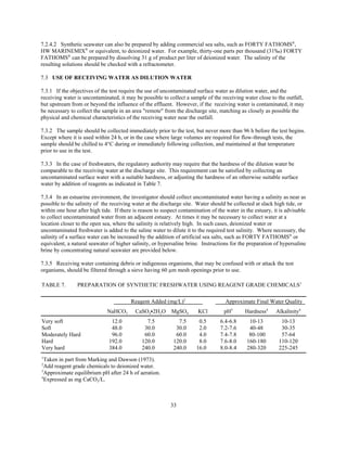 33
7.2.4.2 Synthetic seawater can also be prepared by adding commercial sea salts, such as FORTY FATHOMS®
,
HW MARINEMIX®
or equivalent, to deionized water. For example, thirty-one parts per thousand (31‰) FORTY
FATHOMS®
can be prepared by dissolving 31 g of product per liter of deionized water. The salinity of the
resulting solutions should be checked with a refractometer.
7.3 USE OF RECEIVING WATER AS DILUTION WATER
7.3.1 If the objectives of the test require the use of uncontaminated surface water as dilution water, and the
receiving water is uncontaminated, it may be possible to collect a sample of the receiving water close to the outfall,
but upstream from or beyond the influence of the effluent. However, if the receiving water is contaminated, it may
be necessary to collect the sample in an area "remote" from the discharge site, matching as closely as possible the
physical and chemical characteristics of the receiving water near the outfall.
7.3.2 The sample should be collected immediately prior to the test, but never more than 96 h before the test begins.
Except where it is used within 24 h, or in the case where large volumes are required for flow-through tests, the
sample should be chilled to 4°C during or immediately following collection, and maintained at that temperature
prior to use in the test.
7.3.3 In the case of freshwaters, the regulatory authority may require that the hardness of the dilution water be
comparable to the receiving water at the discharge site. This requirement can be satisfied by collecting an
uncontaminated surface water with a suitable hardness, or adjusting the hardness of an otherwise suitable surface
water by addition of reagents as indicated in Table 7.
7.3.4 In an estuarine environment, the investigator should collect uncontaminated water having a salinity as near as
possible to the salinity of the receiving water at the discharge site. Water should be collected at slack high tide, or
within one hour after high tide. If there is reason to suspect contamination of the water in the estuary, it is advisable
to collect uncontaminated water from an adjacent estuary. At times it may be necessary to collect water at a
location closer to the open sea, where the salinity is relatively high. In such cases, deionized water or
uncontaminated freshwater is added to the saline water to dilute it to the required test salinity. Where necessary, the
salinity of a surface water can be increased by the addition of artificial sea salts, such as FORTY FATHOMS®
or
equivalent, a natural seawater of higher salinity, or hypersaline brine. Instructions for the preparation of hypersaline
brine by concentrating natural seawater are provided below.
7.3.5 Receiving water containing debris or indigenous organisms, that may be confused with or attack the test
organisms, should be filtered through a sieve having 60 µm mesh openings prior to use.
TABLE 7. PREPARATION OF SYNTHETIC FRESHWATER USING REAGENT GRADE CHEMICALS1
Reagent Added (mg/L)2
Approximate Final Water Quality
NaHCO3 CaSO4C2H2O MgSO4 KCl pH3
Hardness4
Alkalinity4
Very soft 12.0 7.5 7.5 0.5 6.4-6.8 10-13 10-13
Soft 48.0 30.0 30.0 2.0 7.2-7.6 40-48 30-35
Moderately Hard 96.0 60.0 60.0 4.0 7.4-7.8 80-100 57-64
Hard 192.0 120.0 120.0 8.0 7.6-8.0 160-180 110-120
Very hard 384.0 240.0 240.0 16.0 8.0-8.4 280-320 225-245
1
Taken in part from Marking and Dawson (1973).
2
Add reagent grade chemicals to deionized water.
3
Approximate equilibrium pH after 24 h of aeration.
4
Expressed as mg CaCO3/L.
 