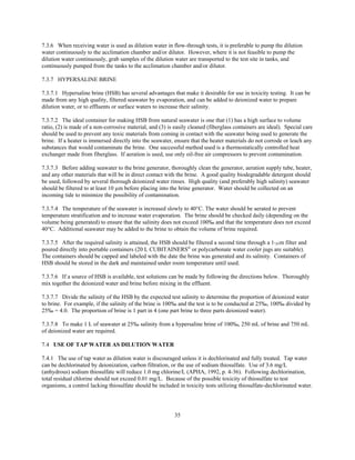 35
7.3.6 When receiving water is used as dilution water in flow-through tests, it is preferable to pump the dilution
water continuously to the acclimation chamber and/or dilutor. However, where it is not feasible to pump the
dilution water continuously, grab samples of the dilution water are transported to the test site in tanks, and
continuously pumped from the tanks to the acclimation chamber and/or dilutor.
7.3.7 HYPERSALINE BRINE
7.3.7.1 Hypersaline brine (HSB) has several advantages that make it desirable for use in toxicity testing. It can be
made from any high quality, filtered seawater by evaporation, and can be added to deionized water to prepare
dilution water, or to effluents or surface waters to increase their salinity.
7.3.7.2 The ideal container for making HSB from natural seawater is one that (1) has a high surface to volume
ratio, (2) is made of a non-corrosive material, and (3) is easily cleaned (fiberglass containers are ideal). Special care
should be used to prevent any toxic materials from coming in contact with the seawater being used to generate the
brine. If a heater is immersed directly into the seawater, ensure that the heater materials do not corrode or leach any
substances that would contaminate the brine. One successful method used is a thermostatically controlled heat
exchanger made from fiberglass. If aeration is used, use only oil-free air compressors to prevent contamination.
7.3.7.3 Before adding seawater to the brine generator, thoroughly clean the generator, aeration supply tube, heater,
and any other materials that will be in direct contact with the brine. A good quality biodegradable detergent should
be used, followed by several thorough deionized water rinses. High quality (and preferably high salinity) seawater
should be filtered to at least 10 µm before placing into the brine generator. Water should be collected on an
incoming tide to minimize the possibility of contamination.
7.3.7.4 The temperature of the seawater is increased slowly to 40°C. The water should be aerated to prevent
temperature stratification and to increase water evaporation. The brine should be checked daily (depending on the
volume being generated) to ensure that the salinity does not exceed 100‰ and that the temperature does not exceed
40°C. Additional seawater may be added to the brine to obtain the volume of brine required.
7.3.7.5 After the required salinity is attained, the HSB should be filtered a second time through a 1-Fm filter and
poured directly into portable containers (20 L CUBITAINERS®
or polycarbonate water cooler jugs are suitable).
The containers should be capped and labeled with the date the brine was generated and its salinity. Containers of
HSB should be stored in the dark and maintained under room temperature until used.
7.3.7.6 If a source of HSB is available, test solutions can be made by following the directions below. Thoroughly
mix together the deionized water and brine before mixing in the effluent.
7.3.7.7 Divide the salinity of the HSB by the expected test salinity to determine the proportion of deionized water
to brine. For example, if the salinity of the brine is 100‰ and the test is to be conducted at 25‰, 100‰ divided by
25‰ = 4.0. The proportion of brine is 1 part in 4 (one part brine to three parts deionized water).
7.3.7.8 To make 1 L of seawater at 25‰ salinity from a hypersaline brine of 100‰, 250 mL of brine and 750 mL
of deionized water are required.
7.4 USE OF TAP WATER AS DILUTION WATER
7.4.1 The use of tap water as dilution water is discouraged unless it is dechlorinated and fully treated. Tap water
can be dechlorinated by deionization, carbon filtration, or the use of sodium thiosulfate. Use of 3.6 mg/L
(anhydrous) sodium thiosulfate will reduce 1.0 mg chlorine/L (APHA, 1992, p. 4-36). Following dechlorination,
total residual chlorine should not exceed 0.01 mg/L. Because of the possible toxicity of thiosulfate to test
organisms, a control lacking thiosulfate should be included in toxicity tests utilizing thiosulfate-dechlorinated water.
 