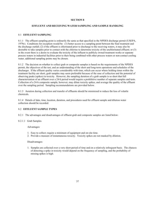 37
SECTION 8
EFFLUENT AND RECEIVING WATER SAMPLING AND SAMPLE HANDLING
8.1 EFFLUENT SAMPLING
8.1.1 The effluent sampling point is ordinarily the same as that specified in the NPDES discharge permit (USEPA,
1979c). Conditions for exception would be: (1) better access to a sampling point between the final treatment and
the discharge outfall; (2) if the effluent is chlorinated prior to discharge to the receiving waters, it may also be
desirable to take samples prior to contact with the chlorine to determine toxicity of the unchlorinated effluent; or (3)
in the event there is a desire to evaluate the toxicity of the influent to publicly owned treatment works or separate
process waters in industrial facilities prior to their being combined with other process waters or non-contact cooling
water, additional sampling points may be chosen.
8.1.2 The decision on whether to collect grab or composite samples is based on the requirements of the NPDES
permit, the objectives of the test, and an understanding of the short and long-term operations and schedules of the
discharger. If the effluent quality varies considerably with time, which can occur where holding times within the
treatment facility are short, grab samples may seem preferable because of the ease of collection and the potential of
observing peaks (spikes) in toxicity. However, the sampling duration of a grab sample is so short that full
characterization of an effluent over a 24-h period would require a prohibitive number of separate samples and tests.
Collection of a 24-h composite sample, however, may dilute toxicity spikes, and average the quality of the effluent
over the sampling period. Sampling recommendations are provided below.
8.1.3 Aeration during collection and transfer of effluents should be minimized to reduce the loss of volatile
chemicals.
8.1.4 Details of date, time, location, duration, and procedures used for effluent sample and dilution water
collection should be recorded.
8.2 EFFLUENT SAMPLE TYPES
8.2.1 The advantages and disadvantages of effluent grab and composite samples are listed below:
8.2.1.1 Grab Samples
Advantages:
1. Easy to collect; require a minimum of equipment and on-site time.
2. Provide a measure of instantaneous toxicity. Toxicity spikes are not masked by dilution.
Disadvantages:
1. Samples are collected over a very short period of time and on a relatively infrequent basis. The chances
of detecting a spike in toxicity would depend on the frequency of sampling, and the probability of
missing spikes is high.
 