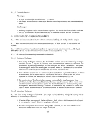 38
8.2.1.2 Composite Samples:
Advantages:
1. A single effluent sample is collected over a 24-h period.
2. The sample is collected over a much longer period of time than grab samples and contains all toxicity
spikes.
Disadvantages:
1. Sampling equipment is more sophisticated and expensive, and must be placed on-site for at least 24 h.
2. Toxicity spikes may not be detected because they are masked by dilution with less toxic wastes.
8.3 EFFLUENT SAMPLING RECOMMENDATIONS
8.3.1 When tests are conducted on-site, test solutions can be renewed daily with freshly collected samples.
8.3.2 When tests are conducted off-site, samples are collected once, or daily, and used for test initiation and
renewal.
8.3.3 Sufficient sample must be collected to perform the required toxicity and chemical tests. A 4-L (1-gal)
CUBITAINER®
will provide sufficient sample volume for most tests (see Tables 12-19).
8.3.4 The following effluent sampling methods are recommended:
8.3.4.1 Continuous Discharges
1. If the facility discharge is continuous, but the calculated retention time of the continuously discharged
effluent is less than 14 days and the variability of the effluent toxicity is unknown, at a minimum, four
grab samples or four composite samples are collected over a 24-h period. For example, a grab sample
is taken every 6 h (total of four samples) and each sample is used for a separate toxicity test, or four
successive 6-h composite samples are taken and each is used in a separate test.
2. If the calculated retention time of a continuously discharged effluent is greater than 14 days, or if it can
be demonstrated that the wastewater does not vary more than 10% in toxicity over a 24-h period,
regardless of retention time, a single grab sample is collected for a single toxicity test.
3. The retention time of the effluent in the wastewater treatment facility may be estimated from
calculations based on the volume of the retention basin and rate of wastewater inflow. However, the
calculated retention time may be much greater than the actual time because of short-circuiting in the
holding basin. Where short-circuiting is suspected, or sedimentation may have reduced holding basin
capacity, a more accurate estimate of the retention time can be obtained by carrying out a dye study.
8.3.4.2 Intermittent Discharges
8.3.4.2.1 If the facility discharge is intermittent, a grab sample is collected midway during each discharge period.
Examples of intermittent discharges are:
1. When the effluent is continuously discharged during a single 8-h work shift (one sample is collected),
or two successive 8-h work shifts (two samples are collected).
2. When the facility retains the wastewater during an 8-h work shift, and then treats and releases the
wastewater as a batch discharge (one sample is collected).
 