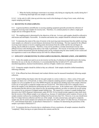 39
3. When the facility discharges wastewater to an estuary only during an outgoing tide, usually during the 4
h following slack high tide (one sample is collected).
8.3.4.3 At the end of a shift, clean up activities may result in the discharge of a slug of toxic waste, which may
require sampling and testing.
8.4 RECEIVING WATER SAMPLING
8.4.1 Logistical problems and difficulty in securing sampling equipment generally preclude the collection of
composite receiving water samples for toxicity tests. Therefore, it is common practice to collect a single grab
sample and use it throughout the test.
8.4.2 The sampling point is determined by the objectives of the test. In rivers, grab samples should be collected at
mid-stream and mid-depth, if accessible. At estuarine and marine sites, samples should be collected at mid-depth.
8.4.3 To determine the extent of the zone of toxicity in the receiving water downstream from the outfall, receiving
water samples are collected at several distances downstream from the discharge. The time required for the effluent-
receiving-water mixture to travel to sampling points downstream from the outfall, and the rate and degree of
mixing, may be difficult to ascertain. Therefore, it may not be possible to correlate downstream toxicity with
effluent toxicity at the discharge point unless a dye study is performed. The toxicity of receiving water samples
from five stations downstream from the discharge point can be evaluated using the same number of test vessels and
test organisms as used in one effluent toxicity test with five effluent dilutions.
8.5 EFFLUENT AND RECEIVING WATER SAMPLE HANDLING, PRESERVATION, AND SHIPPING
8.5.1 Unless the samples are used in an on-site toxicity test the day of collection (or hand delivered to the testing
laboratory for use on the day of collection), it is recommended that they be held at 0-6°C until used to inhibit
microbial degradation, chemical transformations, and loss of highly volatile toxic substances.
8.5.2 Composite samples should be chilled as they are collected. Grab samples should be chilled immediately
following collection.
8.5.3 If the effluent has been chlorinated, total residual chlorine must be measured immediately following sample
collection.
8.5.4 Sample holding time begins when the last grab sample in a series is taken (i.e., when a series of four grab
samples are taken over a 24-h period), or when a 24-h composite sampling period is completed. If the data from the
samples are to be acceptable for use in the NPDES Program, the lapsed time (holding time) from sample collection
to first use of each grab or composite sample must not exceed 36 h. EPA believes that 36 h is adequate time to
deliver the samples to the laboratories performing the tests in most cases. In the isolated cases, where the permittee
can document that this delivery time cannot be met, the permitting authority can allow an option for on-site testing
or a variance for an extension of shipped sample holding time. The request for a variance in sample holding time,
directed to the USEPA Regional Administrator under 40 CFR 136.3(e) should include supportive data which show
that the toxicity of the effluent sample is not reduced (e.g., because of volatilization and/or sorption of toxics on the
sample container surfaces) by extending the holding time beyond more than 36 h. However, in no case should more
than 72 h elapse between collection and first use of the sample. In static-renewal tests, each grab or composite
sample may also be used to prepare test solutions for renewal at 24 h, 48 h, and/or 72 h after first use, if stored at 0-
6°C, with minimum head space, as described in Subsection 8.5. Guidance for determining the persistence of the
sample is provided in Subsection 8.7.
8.5.5 To minimize the loss of toxicity due to volatilization of toxic constituents, all sample containers should be
"completely" filled, leaving no air space between the contents and the lid.
 