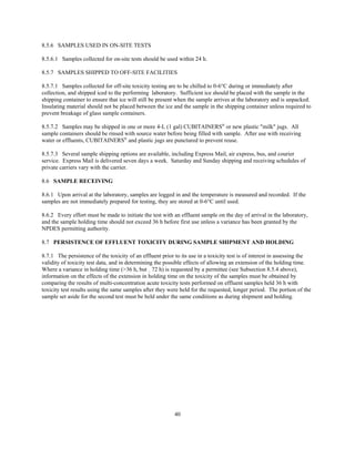 40
8.5.6 SAMPLES USED IN ON-SITE TESTS
8.5.6.1 Samples collected for on-site tests should be used within 24 h.
8.5.7 SAMPLES SHIPPED TO OFF-SITE FACILITIES
8.5.7.1 Samples collected for off-site toxicity testing are to be chilled to 0-6°C during or immediately after
collection, and shipped iced to the performing laboratory. Sufficient ice should be placed with the sample in the
shipping container to ensure that ice will still be present when the sample arrives at the laboratory and is unpacked.
Insulating material should not be placed between the ice and the sample in the shipping container unless required to
prevent breakage of glass sample containers.
8.5.7.2 Samples may be shipped in one or more 4-L (1 gal) CUBITAINERS®
or new plastic "milk" jugs. All
sample containers should be rinsed with source water before being filled with sample. After use with receiving
water or effluents, CUBITAINERS®
and plastic jugs are punctured to prevent reuse.
8.5.7.3 Several sample shipping options are available, including Express Mail, air express, bus, and courier
service. Express Mail is delivered seven days a week. Saturday and Sunday shipping and receiving schedules of
private carriers vary with the carrier.
8.6 SAMPLE RECEIVING
8.6.1 Upon arrival at the laboratory, samples are logged in and the temperature is measured and recorded. If the
samples are not immediately prepared for testing, they are stored at 0-6°C until used.
8.6.2 Every effort must be made to initiate the test with an effluent sample on the day of arrival in the laboratory,
and the sample holding time should not exceed 36 h before first use unless a variance has been granted by the
NPDES permitting authority.
8.7 PERSISTENCE OF EFFLUENT TOXICITY DURING SAMPLE SHIPMENT AND HOLDING
8.7.1 The persistence of the toxicity of an effluent prior to its use in a toxicity test is of interest in assessing the
validity of toxicity test data, and in determining the possible effects of allowing an extension of the holding time.
Where a variance in holding time (>36 h, but 72 h) is requested by a permittee (see Subsection 8.5.4 above),
information on the effects of the extension in holding time on the toxicity of the samples must be obtained by
comparing the results of multi-concentration acute toxicity tests performed on effluent samples held 36 h with
toxicity test results using the same samples after they were held for the requested, longer period. The portion of the
sample set aside for the second test must be held under the same conditions as during shipment and holding.
 