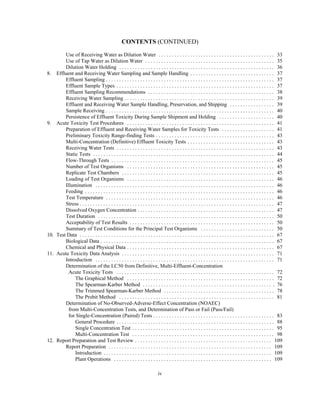 CONTENTS (CONTINUED)
iv
Use of Receiving Water as Dilution Water . . . . . . . . . . . . . . . . . . . . . . . . . . . . . . . . . . . . . . . . . . . . 33
Use of Tap Water as Dilution Water . . . . . . . . . . . . . . . . . . . . . . . . . . . . . . . . . . . . . . . . . . . . . . . . . 35
Dilution Water Holding . . . . . . . . . . . . . . . . . . . . . . . . . . . . . . . . . . . . . . . . . . . . . . . . . . . . . . . . . . . 36
8. Effluent and Receiving Water Sampling and Sample Handling . . . . . . . . . . . . . . . . . . . . . . . . . . . . . . . . 37
Effluent Sampling . . . . . . . . . . . . . . . . . . . . . . . . . . . . . . . . . . . . . . . . . . . . . . . . . . . . . . . . . . . . . . . . 37
Effluent Sample Types . . . . . . . . . . . . . . . . . . . . . . . . . . . . . . . . . . . . . . . . . . . . . . . . . . . . . . . . . . . . 37
Effluent Sampling Recommendations . . . . . . . . . . . . . . . . . . . . . . . . . . . . . . . . . . . . . . . . . . . . . . . . 38
Receiving Water Sampling . . . . . . . . . . . . . . . . . . . . . . . . . . . . . . . . . . . . . . . . . . . . . . . . . . . . . . . . . 39
Effluent and Receiving Water Sample Handling, Preservation, and Shipping . . . . . . . . . . . . . . . . . 39
Sample Receiving . . . . . . . . . . . . . . . . . . . . . . . . . . . . . . . . . . . . . . . . . . . . . . . . . . . . . . . . . . . . . . . . 40
Persistence of Effluent Toxicity During Sample Shipment and Holding . . . . . . . . . . . . . . . . . . . . . 40
9. Acute Toxicity Test Procedures . . . . . . . . . . . . . . . . . . . . . . . . . . . . . . . . . . . . . . . . . . . . . . . . . . . . . . . . 41
Preparation of Effluent and Receiving Water Samples for Toxicity Tests . . . . . . . . . . . . . . . . . . . . 41
Preliminary Toxicity Range-finding Tests . . . . . . . . . . . . . . . . . . . . . . . . . . . . . . . . . . . . . . . . . . . . . 43
Multi-Concentration (Definitive) Effluent Toxicity Tests . . . . . . . . . . . . . . . . . . . . . . . . . . . . . . . . . 43
Receiving Water Tests . . . . . . . . . . . . . . . . . . . . . . . . . . . . . . . . . . . . . . . . . . . . . . . . . . . . . . . . . . . . 43
Static Tests . . . . . . . . . . . . . . . . . . . . . . . . . . . . . . . . . . . . . . . . . . . . . . . . . . . . . . . . . . . . . . . . . . . . . 44
Flow-Through Tests . . . . . . . . . . . . . . . . . . . . . . . . . . . . . . . . . . . . . . . . . . . . . . . . . . . . . . . . . . . . . . 45
Number of Test Organisms . . . . . . . . . . . . . . . . . . . . . . . . . . . . . . . . . . . . . . . . . . . . . . . . . . . . . . . . 45
Replicate Test Chambers . . . . . . . . . . . . . . . . . . . . . . . . . . . . . . . . . . . . . . . . . . . . . . . . . . . . . . . . . . 45
Loading of Test Organisms . . . . . . . . . . . . . . . . . . . . . . . . . . . . . . . . . . . . . . . . . . . . . . . . . . . . . . . . 46
Illumination . . . . . . . . . . . . . . . . . . . . . . . . . . . . . . . . . . . . . . . . . . . . . . . . . . . . . . . . . . . . . . . . . . . . 46
Feeding . . . . . . . . . . . . . . . . . . . . . . . . . . . . . . . . . . . . . . . . . . . . . . . . . . . . . . . . . . . . . . . . . . . . . . . . 46
Test Temperature . . . . . . . . . . . . . . . . . . . . . . . . . . . . . . . . . . . . . . . . . . . . . . . . . . . . . . . . . . . . . . . . 46
Stress . . . . . . . . . . . . . . . . . . . . . . . . . . . . . . . . . . . . . . . . . . . . . . . . . . . . . . . . . . . . . . . . . . . . . . . . . . 47
Dissolved Oxygen Concentration . . . . . . . . . . . . . . . . . . . . . . . . . . . . . . . . . . . . . . . . . . . . . . . . . . . . 47
Test Duration . . . . . . . . . . . . . . . . . . . . . . . . . . . . . . . . . . . . . . . . . . . . . . . . . . . . . . . . . . . . . . . . . . . 50
Acceptability of Test Results . . . . . . . . . . . . . . . . . . . . . . . . . . . . . . . . . . . . . . . . . . . . . . . . . . . . . . . 50
Summary of Test Conditions for the Principal Test Organisms . . . . . . . . . . . . . . . . . . . . . . . . . . . . 50
10. Test Data . . . . . . . . . . . . . . . . . . . . . . . . . . . . . . . . . . . . . . . . . . . . . . . . . . . . . . . . . . . . . . . . . . . . . . . . . . 67
Biological Data . . . . . . . . . . . . . . . . . . . . . . . . . . . . . . . . . . . . . . . . . . . . . . . . . . . . . . . . . . . . . . . . . . 67
Chemical and Physical Data . . . . . . . . . . . . . . . . . . . . . . . . . . . . . . . . . . . . . . . . . . . . . . . . . . . . . . . . 67
11. Acute Toxicity Data Analysis . . . . . . . . . . . . . . . . . . . . . . . . . . . . . . . . . . . . . . . . . . . . . . . . . . . . . . . . . . 71
Introduction . . . . . . . . . . . . . . . . . . . . . . . . . . . . . . . . . . . . . . . . . . . . . . . . . . . . . . . . . . . . . . . . . . . . 71
Determination of the LC50 from Definitive, Multi-Effluent-Concentration
Acute Toxicity Tests . . . . . . . . . . . . . . . . . . . . . . . . . . . . . . . . . . . . . . . . . . . . . . . . . . . . . . . . . . . . 72
The Graphical Method . . . . . . . . . . . . . . . . . . . . . . . . . . . . . . . . . . . . . . . . . . . . . . . . . . . . . . . . 72
The Spearman-Karber Method . . . . . . . . . . . . . . . . . . . . . . . . . . . . . . . . . . . . . . . . . . . . . . . . . . 76
The Trimmed Spearman-Karber Method . . . . . . . . . . . . . . . . . . . . . . . . . . . . . . . . . . . . . . . . . . 78
The Probit Method . . . . . . . . . . . . . . . . . . . . . . . . . . . . . . . . . . . . . . . . . . . . . . . . . . . . . . . . . . . 81
Determination of No-Observed-Adverse-Effect Concentration (NOAEC)
from Multi-Concentration Tests, and Determination of Pass or Fail (Pass/Fail)
for Single-Concentration (Paired) Tests . . . . . . . . . . . . . . . . . . . . . . . . . . . . . . . . . . . . . . . . . . . . . . 83
General Procedure . . . . . . . . . . . . . . . . . . . . . . . . . . . . . . . . . . . . . . . . . . . . . . . . . . . . . . . . . . . . 88
Single Concentration Test . . . . . . . . . . . . . . . . . . . . . . . . . . . . . . . . . . . . . . . . . . . . . . . . . . . . . . 95
Multi-Concentration Test . . . . . . . . . . . . . . . . . . . . . . . . . . . . . . . . . . . . . . . . . . . . . . . . . . . . . . 98
12. Report Preparation and Test Review . . . . . . . . . . . . . . . . . . . . . . . . . . . . . . . . . . . . . . . . . . . . . . . . . . . . 109
Report Preparation . . . . . . . . . . . . . . . . . . . . . . . . . . . . . . . . . . . . . . . . . . . . . . . . . . . . . . . . . . . . . . 109
Introduction . . . . . . . . . . . . . . . . . . . . . . . . . . . . . . . . . . . . . . . . . . . . . . . . . . . . . . . . . . . . . . . . 109
Plant Operations . . . . . . . . . . . . . . . . . . . . . . . . . . . . . . . . . . . . . . . . . . . . . . . . . . . . . . . . . . . . 109
 