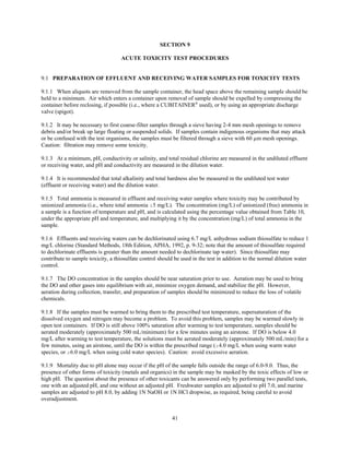 41
SECTION 9
ACUTE TOXICITY TEST PROCEDURES
9.1 PREPARATION OF EFFLUENT AND RECEIVING WATER SAMPLES FOR TOXICITY TESTS
9.1.1 When aliquots are removed from the sample container, the head space above the remaining sample should be
held to a minimum. Air which enters a container upon removal of sample should be expelled by compressing the
container before reclosing, if possible (i.e., where a CUBITAINER®
used), or by using an appropriate discharge
valve (spigot).
9.1.2 It may be necessary to first coarse-filter samples through a sieve having 2-4 mm mesh openings to remove
debris and/or break up large floating or suspended solids. If samples contain indigenous organisms that may attack
or be confused with the test organisms, the samples must be filtered through a sieve with 60 µm mesh openings.
Caution: filtration may remove some toxicity.
9.1.3 At a minimum, pH, conductivity or salinity, and total residual chlorine are measured in the undiluted effluent
or receiving water, and pH and conductivity are measured in the dilution water.
9.1.4 It is recommended that total alkalinity and total hardness also be measured in the undiluted test water
(effluent or receiving water) and the dilution water.
9.1.5 Total ammonia is measured in effluent and receiving water samples where toxicity may be contributed by
unionized ammonia (i.e., where total ammonia $5 mg/L). The concentration (mg/L) of unionized (free) ammonia in
a sample is a function of temperature and pH, and is calculated using the percentage value obtained from Table 10,
under the appropriate pH and temperature, and multiplying it by the concentration (mg/L) of total ammonia in the
sample.
9.1.6 Effluents and receiving waters can be dechlorinated using 6.7 mg/L anhydrous sodium thiosulfate to reduce 1
mg/L chlorine (Standard Methods, 18th Edition, APHA, 1992, p. 9-32; note that the amount of thiosulfate required
to dechlorinate effluents is greater than the amount needed to dechlorinate tap water). Since thiosulfate may
contribute to sample toxicity, a thiosulfate control should be used in the test in addition to the normal dilution water
control.
9.1.7 The DO concentration in the samples should be near saturation prior to use. Aeration may be used to bring
the DO and other gases into equilibrium with air, minimize oxygen demand, and stabilize the pH. However,
aeration during collection, transfer, and preparation of samples should be minimized to reduce the loss of volatile
chemicals.
9.1.8 If the samples must be warmed to bring them to the prescribed test temperature, supersaturation of the
dissolved oxygen and nitrogen may become a problem. To avoid this problem, samples may be warmed slowly in
open test containers. If DO is still above 100% saturation after warming to test temperature, samples should be
aerated moderately (approximately 500 mL/minimum) for a few minutes using an airstone. If DO is below 4.0
mg/L after warming to test temperature, the solutions must be aerated moderately (approximately 500 mL/min) for a
few minutes, using an airstone, until the DO is within the prescribed range ($4.0 mg/L when using warm water
species, or $6.0 mg/L when using cold water species). Caution: avoid excessive aeration.
9.1.9 Mortality due to pH alone may occur if the pH of the sample falls outside the range of 6.0-9.0. Thus, the
presence of other forms of toxicity (metals and organics) in the sample may be masked by the toxic effects of low or
high pH. The question about the presence of other toxicants can be answered only by performing two parallel tests,
one with an adjusted pH, and one without an adjusted pH. Freshwater samples are adjusted to pH 7.0, and marine
samples are adjusted to pH 8.0, by adding 1N NaOH or 1N HCl dropwise, as required, being careful to avoid
overadjustment.
 