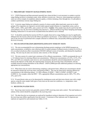 43
9.2 PRELIMINARY TOXICITY RANGE-FINDING TESTS
9.2.1 USEPA Regional and State personnel generally have observed that it is not necessary to conduct a toxicity
range-finding test prior to initiating a static, acute, definitive toxicity test. However, when preparing to perform a
static test with an sample of completely unknown quality, or before initiating a flow-through test, it is advisable to
conduct a preliminary toxicity range-finding test.
9.2.2 A toxicity range-finding test ordinarily consists of a down-scaled, abbreviated static acute test in which
groups of five organisms are exposed to several widely-spaced sample dilutions in a logarithmic series, such as
100%, 10.0%, 1.00%, and 0.100%, and a control, for 8-24 h. Caution: if the sample must also be used for the full-
scale definitive test, the 36-h limit on holding time (Section 8, , Effluent and Receiving Water Sampling and Sample
Handling, Subsection 8.5.4) must not be exceeded before the definitive test is initiated.
9.2.3 It should be noted that the toxicity (LC50) of a sample observed in a range-finding test may be significantly
different from the toxicity observed in the follow-up definitive test because: (1) the definitive test is usually longer;
and (2) the test may be performed with a sample collected at a different time, and possibly differing significantly in
the level of toxicity.
9.3 MULTI-CONCENTRATION (DEFINITIVE) EFFLUENT TOXICITY TESTS
9.3.1 The tests recommended for use in determining discharge permit compliance in the NPDES program are
multi-concentration, or definitive, tests which provide (1) a point estimate of effluent toxicity in terms of a LC50, or
(2) a no-observed-adverse-effect concentration (NOAEC) defined in terms of mortality, and obtained by hypothesis
testing. The tests may be static non-renewal, static renewal, or flow-through.
9.3.2 The tests consist of a control and a minimum of five effluent concentrations. USEPA recommends the use of
a $0.5 dilution factor for selecting effluent test concentrations. Effluent test concentrations of 6.25%, 12.5%, 25%,
50%, and 100% are commonly used, however, test concentrations should be selected independently for each test
based on the objective of the study, the expected range of toxicity, the receiving water concentration, and any
available historical testing information on the effluent. USEPA (2000a) provides additional guidance on choosing
appropriate test concentrations.
9.3.3 When these tests are used in determining compliance with permit limits, effluent test concentrations should
be selected to bracket the receiving water concentration (RWC). This may be achieved by selecting effluent test
concentrations in the following manner: (1) 100% effluent, (2) [RWC + 100]/2, (3) RWC, (4) RWC/2, and
(5) RWC/4. For example, where the RWC = 50%, appropriate effluent concentrations may be 100%, 75%, 50%,
25%, and 12.5%.
9.3.4 If acute/chronic ratios are to be determined by simultaneous acute and short-term chronic tests with a single
species, using the same sample, both types of tests must use the same test conditions, i.e., temperature, water
hardness, salinity, etc.
9.4 RECEIVING WATER TESTS
9.4.1 Receiving water toxicity tests generally consist of 100% receiving water and a control. The total hardness or
salinity of the control should be comparable to the receiving water.
9.4.2 The data from the two treatments are analyzed by hypothesis testing to determine if test organism survival in
the receiving water differs significantly from the control. A minimum of four replicates and 10 organisms per
replicate are required for each treatment (see Tables 12-19).
 