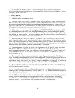 44
9.4.3 In cases where the objective of the test is to estimate the degree of toxicity of the receiving water, a
definitive, multi-concentration test is performed by preparing dilutions of the receiving water, using a $0.5 dilution
series, with a suitable control water.
9.5 STATIC TESTS
9.5.1 Static tests may be non-renewal or renewal.
9.5.2 An excess volume of each dilution is prepared to provide sufficient material for toxicity testing and routine
chemical analyses. The solutions are well mixed with a glass rod, TEFLON®
stir bar, or other means. Aliquots of
each sample concentration are delivered to the test chambers, and the chambers are arranged in random order. The
test solutions are brought to the required temperature, and the test organisms are added. The remaining volumes of
each sample concentration are used, as necessary, for the chemical analyses.
9.5.3 Saline dilution water can be prepared by adding dry salts (FORTY FATHOMS®
or equivalent, or modified
GP2) or hypersaline brine to de-ionized water, or a suitable surface freshwater, to adjust the salinity of the entire
dilution series. If saline receiving water is used as the diluent, a salinity control must be prepared using deionized
water and dried sea salts to determine if the addition of sea salts alone has an adverse effect on the test organisms. It
may be desirable to conduct static toxicity tests at several salinities.
9.5.4 If the effluent has low salinity, but the test is to be conducted with a salt water organism, the test solutions
may be prepared by adding dry ocean salts or hypersaline brine to a sufficient quantity of 100% effluent to raise the
salinity to the required level, which will depend on the objectives of the test and the policy of the regulatory agency.
After the addition of the dried salts, stir gently for 30 to 60 min, preferably with a magnetic stirrer, to ensure that the
salts are in solution. It is important to check the final salinity with a refractometer.
9.5.5 Addition of dry salts to effluents and dilution water may change the pH and affect the toxicity of the waste.
If the objective of the test is to determine the toxicity of the effluent at the original pH, the pH of the
salinity-adjusted solutions can be brought to the required level by dropwise addition of 1N HCl or 1N NaOH. It is
recommended that a concurrent test be conducted with salinity-adjusted effluent in which the pH has not been
altered after adding the salt.
9.5.6 The volume of the effluent used must be sufficient to prepare all percent concentrations of the effluent
needed for the toxicity test and for routine chemical analysis. For example, to conduct tests with Menidia, the use of
200 mL of test solution in each of duplicate exposure vessels and five concentrations of effluent (10 exposure
vessels), would require a total of 1 L of 100% effluent. However, to provide sufficient volumes of test solutions for
routine chemical analysis and for toxicity testing, additional effluent would be required (1.5-2.0 L).
9.5.7 A standard control lacking thiosulfate should be included in tests where the dilution water was prepared by
dechlorinating tap water with thiosulfate.
9.5.8 If, within 1 h of the start of the test, 100% mortality has occurred in the higher effluent concentrations (such
as 100% and 50%), additional concentrations of effluents, such as 3.1%, 1.6%, and 0.8%, are added to the test at the
lower end of the concentration series.
9.5.9 pH drift during acute, static-renewal, or non-renewal toxicity tests may contribute to artifactual toxicity when
ammonia or other pH-dependent toxicants (such as metals) are present. This problem can be minimized by
conducting a test in a static-renewal mode rather than a non-renewal mode, or the problem can be avoided by
conducting the test in a flow-through mode, rather than a static-renewal or non-renewal mode.
 